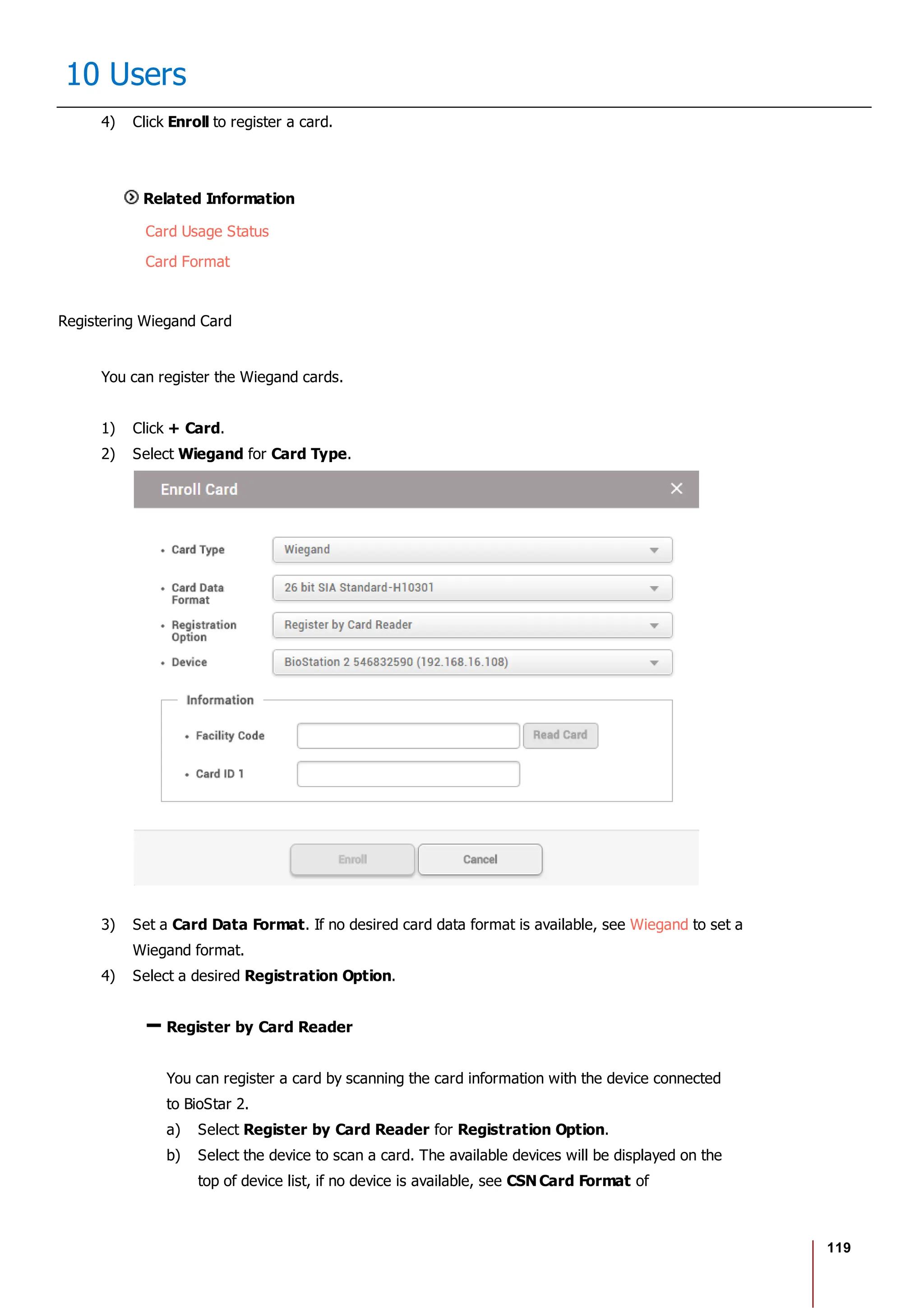 119
10 Users
4) Click Enroll to register a card.
Related Information
Card Usage Status
Card Format
Registering Wiegand Card
You can register the Wiegand cards.
1) Click + Card.
2) Select Wiegand for Card Type.
3) Set a Card Data Format. If no desired card data format is available, see Wiegand to set a
Wiegand format.
4) Select a desired Registration Option.
Register by Card Reader
You can register a card by scanning the card information with the device connected
to BioStar 2.
a) Select Register by Card Reader for Registration Option.
b) Select the device to scan a card. The available devices will be displayed on the
top of device list, if no device is available, see CSN Card Format of
 