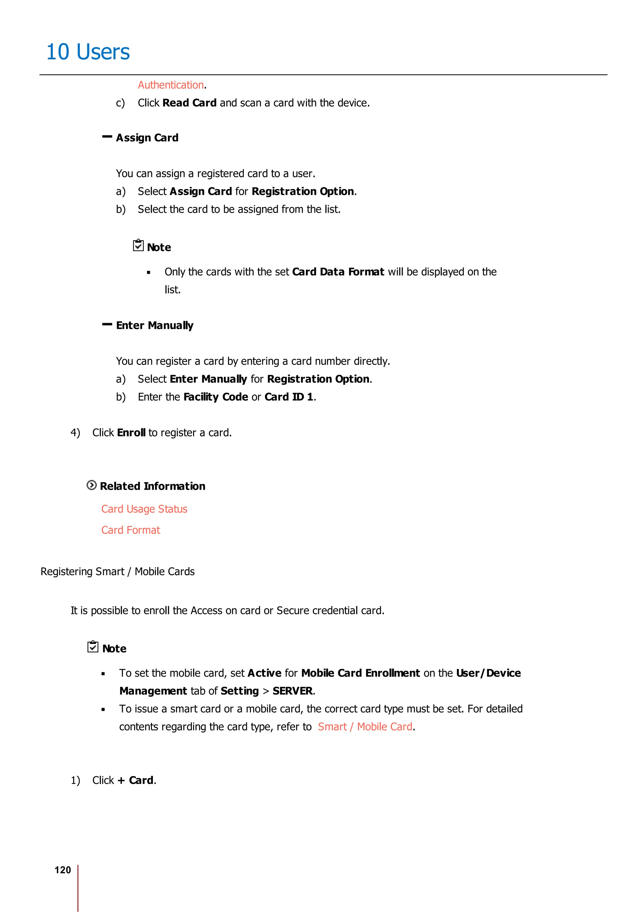 120
10 Users
Authentication.
c) Click Read Card and scan a card with the device.
Assign Card
You can assign a registered card to a user.
a) Select Assign Card for Registration Option.
b) Select the card to be assigned from the list.
Note
Only the cards with the set Card Data Format will be displayed on the
list.
Enter Manually
You can register a card by entering a card number directly.
a) Select Enter Manually for Registration Option.
b) Enter the Facility Code or Card ID 1.
4) Click Enroll to register a card.
Related Information
Card Usage Status
Card Format
Registering Smart / Mobile Cards
It is possible to enroll the Access on card or Secure credential card.
Note
To set the mobile card, set Active for Mobile Card Enrollment on the User/Device
Management tab of Setting > SERVER.
To issue a smart card or a mobile card, the correct card type must be set. For detailed
contents regarding the card type, refer to Smart / Mobile Card.
1) Click + Card.
 