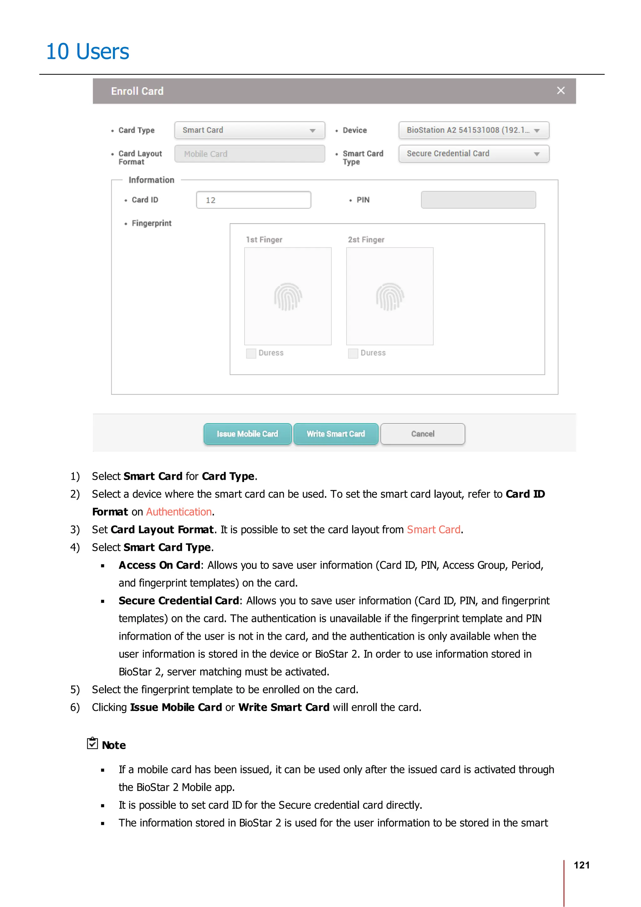 121
10 Users
1) Select Smart Card for Card Type.
2) Select a device where the smart card can be used. To set the smart card layout, refer to Card ID
Format on Authentication.
3) Set Card Layout Format. It is possible to set the card layout from Smart Card.
4) Select Smart Card Type.
Access On Card: Allows you to save user information (Card ID, PIN, Access Group, Period,
and fingerprint templates) on the card.
Secure Credential Card: Allows you to save user information (Card ID, PIN, and fingerprint
templates) on the card. The authentication is unavailable if the fingerprint template and PIN
information of the user is not in the card, and the authentication is only available when the
user information is stored in the device or BioStar 2. In order to use information stored in
BioStar 2, server matching must be activated.
5) Select the fingerprint template to be enrolled on the card.
6) Clicking Issue Mobile Card or Write Smart Card will enroll the card.
Note
If a mobile card has been issued, it can be used only after the issued card is activated through
the BioStar 2 Mobile app.
It is possible to set card ID for the Secure credential card directly.
The information stored in BioStar 2 is used for the user information to be stored in the smart
 