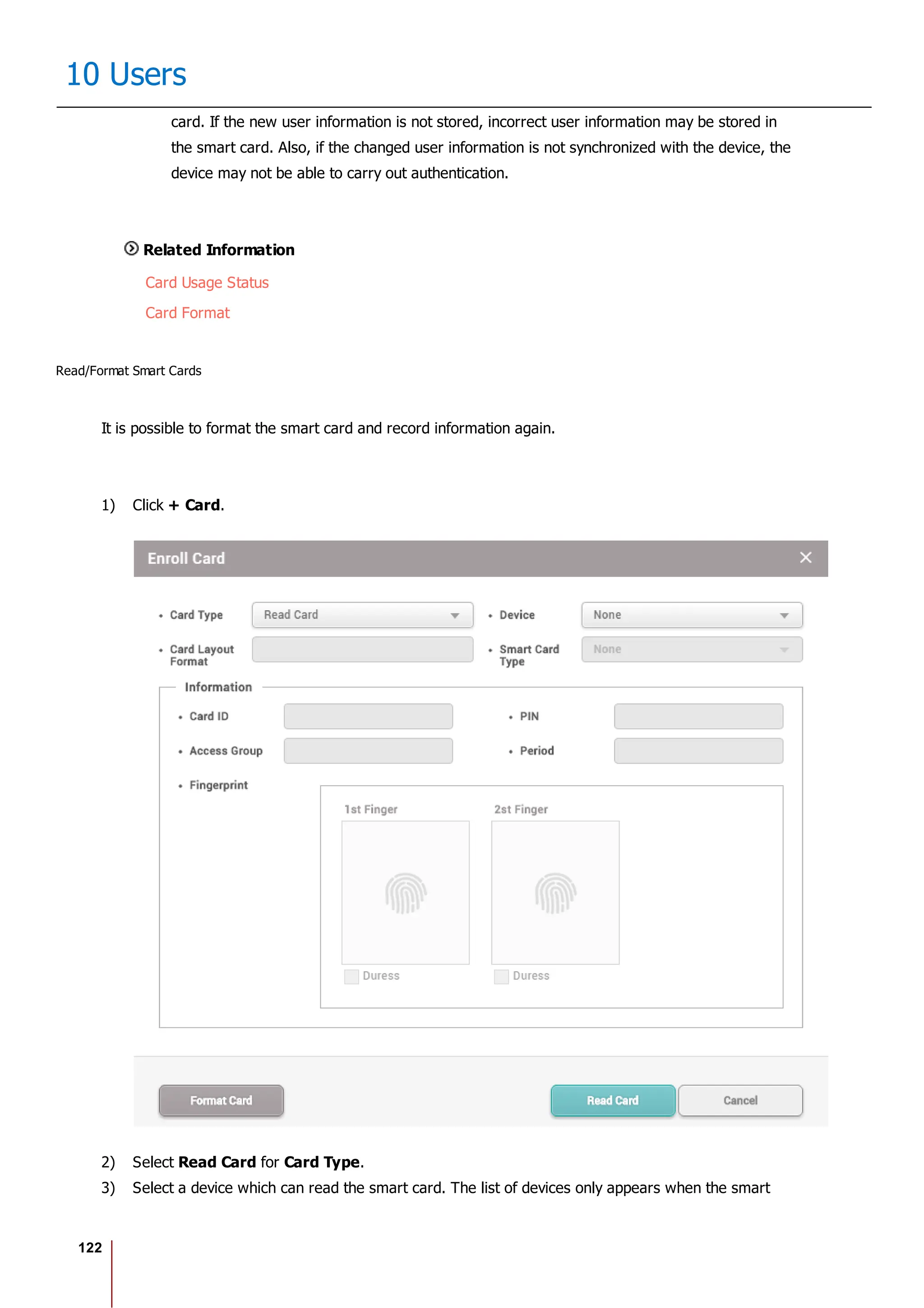 122
10 Users
card. If the new user information is not stored, incorrect user information may be stored in
the smart card. Also, if the changed user information is not synchronized with the device, the
device may not be able to carry out authentication.
Related Information
Card Usage Status
Card Format
Read/Format Smart Cards
It is possible to format the smart card and record information again.
1) Click + Card.
2) Select Read Card for Card Type.
3) Select a device which can read the smart card. The list of devices only appears when the smart
 
