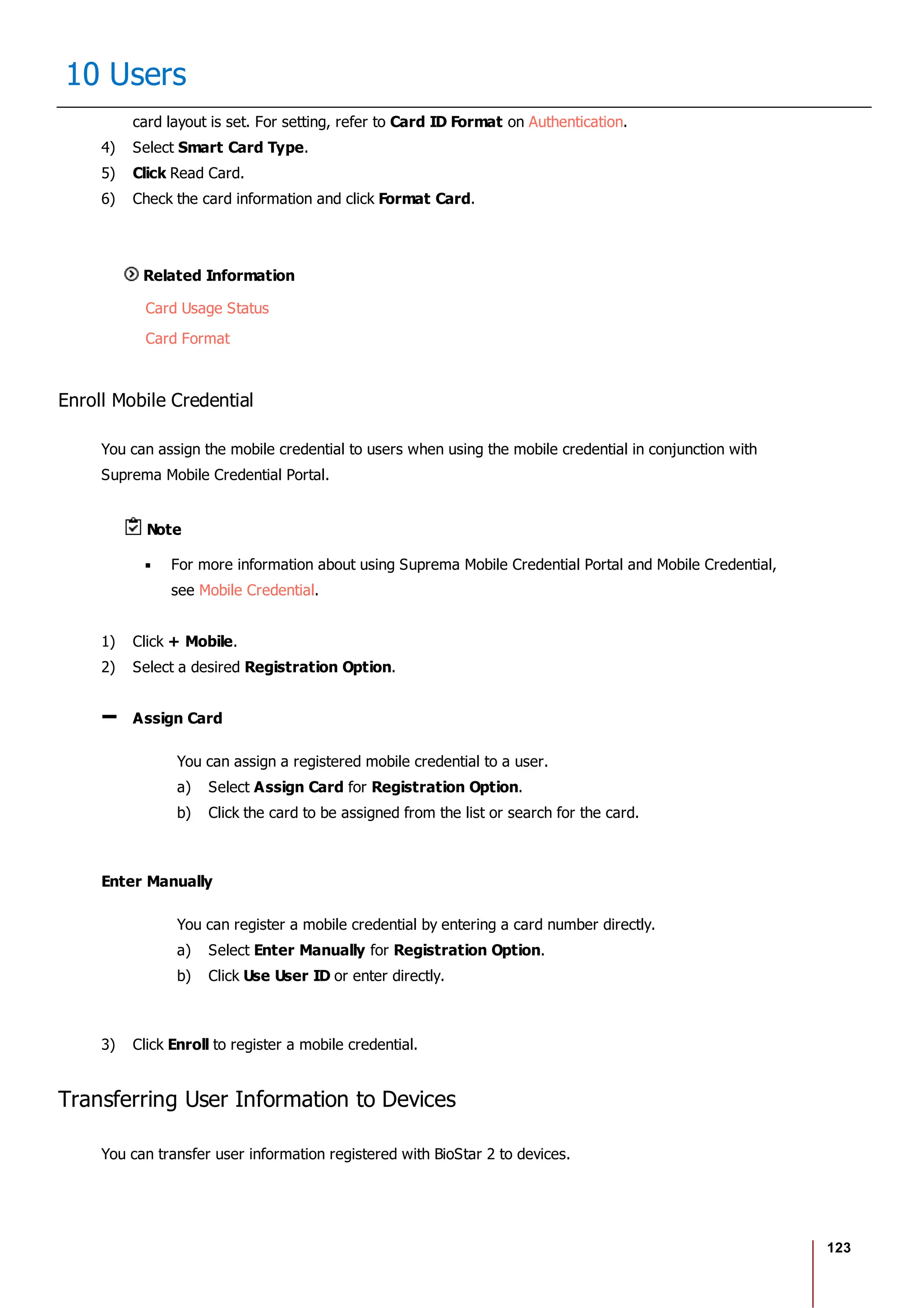 123
10 Users
card layout is set. For setting, refer to Card ID Format on Authentication.
4) Select Smart Card Type.
5) Click Read Card.
6) Check the card information and click Format Card.
Related Information
Card Usage Status
Card Format
Enroll Mobile Credential
You can assign the mobile credential to users when using the mobile credential in conjunction with
Suprema Mobile Credential Portal.
Note
For more information about using Suprema Mobile Credential Portal and Mobile Credential,
see Mobile Credential.
1) Click + Mobile.
2) Select a desired Registration Option.
Assign Card
You can assign a registered mobile credential to a user.
a) Select Assign Card for Registration Option.
b) Click the card to be assigned from the list or search for the card.
Enter Manually
You can register a mobile credential by entering a card number directly.
a) Select Enter Manually for Registration Option.
b) Click Use User ID or enter directly.
3) Click Enroll to register a mobile credential.
Transferring User Information to Devices
You can transfer user information registered with BioStar 2 to devices.
 