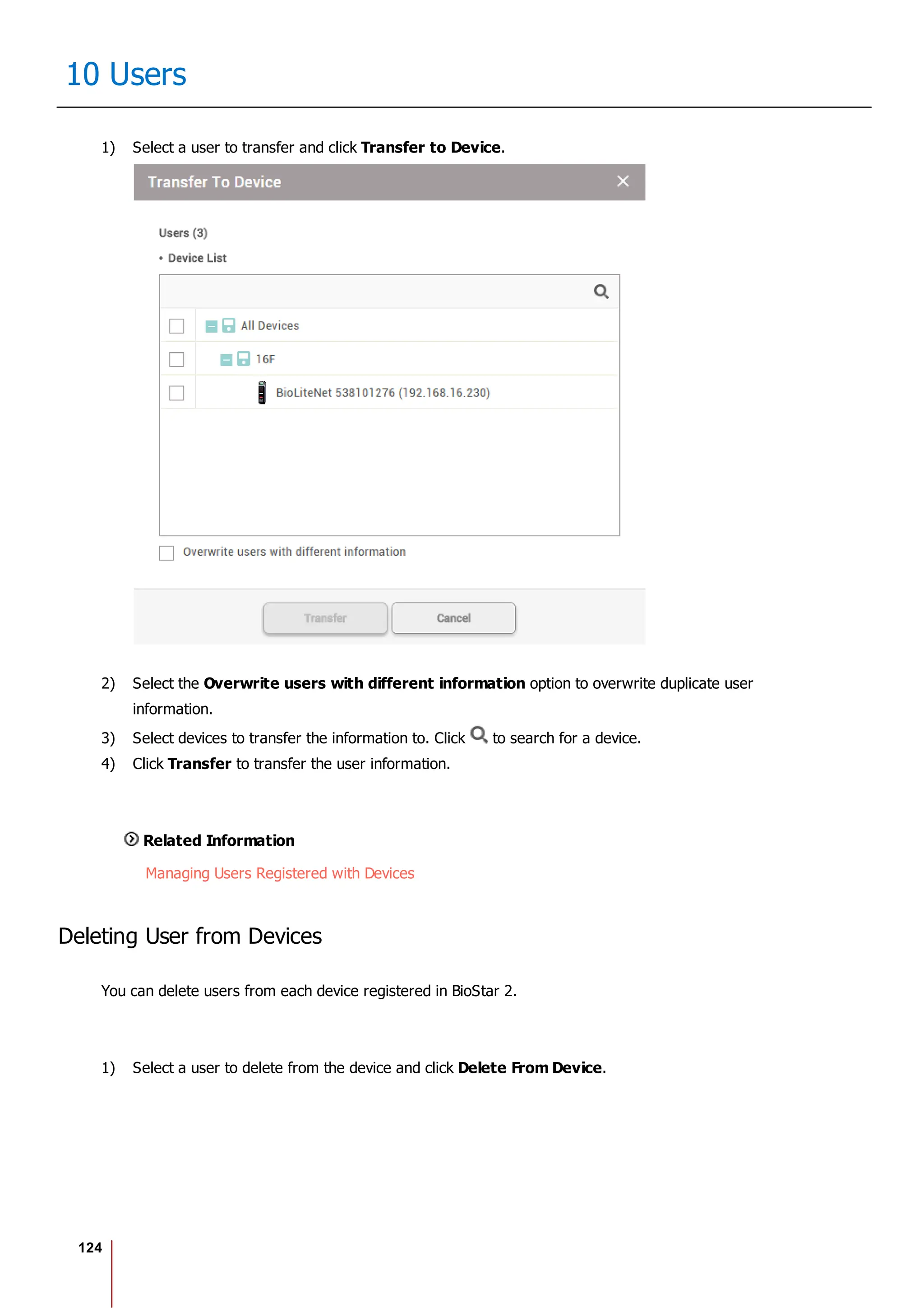 124
10 Users
1) Select a user to transfer and click Transfer to Device.
2) Select the Overwrite users with different information option to overwrite duplicate user
information.
3) Select devices to transfer the information to. Click to search for a device.
4) Click Transfer to transfer the user information.
Related Information
Managing Users Registered with Devices
Deleting User from Devices
You can delete users from each device registered in BioStar 2.
1) Select a user to delete from the device and click Delete From Device.
 