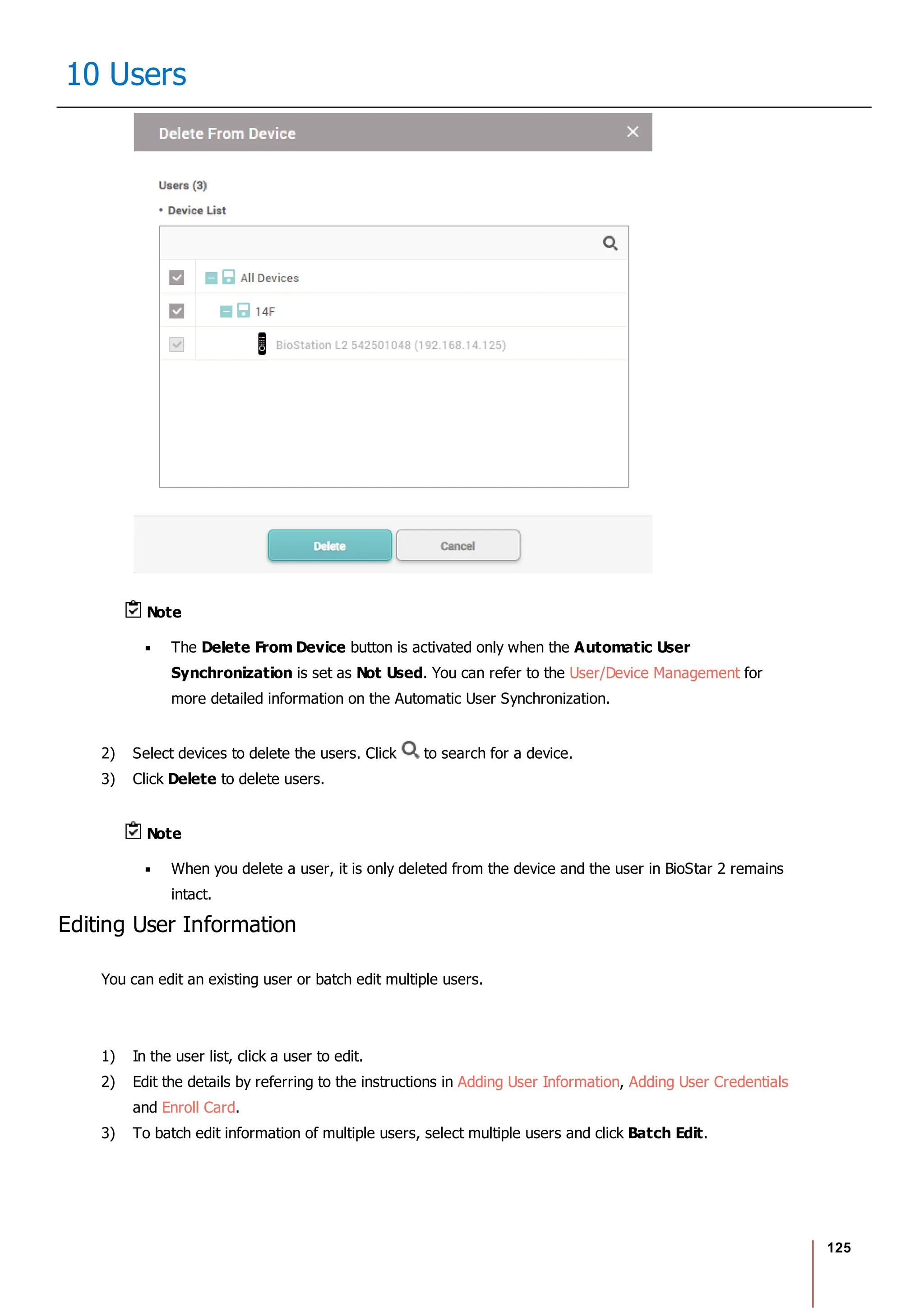 125
10 Users
Note
The Delete From Device button is activated only when the Automatic User
Synchronization is set as Not Used. You can refer to the User/Device Management for
more detailed information on the Automatic User Synchronization.
2) Select devices to delete the users. Click to search for a device.
3) Click Delete to delete users.
Note
When you delete a user, it is only deleted from the device and the user in BioStar 2 remains
intact.
Editing User Information
You can edit an existing user or batch edit multiple users.
1) In the user list, click a user to edit.
2) Edit the details by referring to the instructions in Adding User Information, Adding User Credentials
and Enroll Card.
3) To batch edit information of multiple users, select multiple users and click Batch Edit.
 