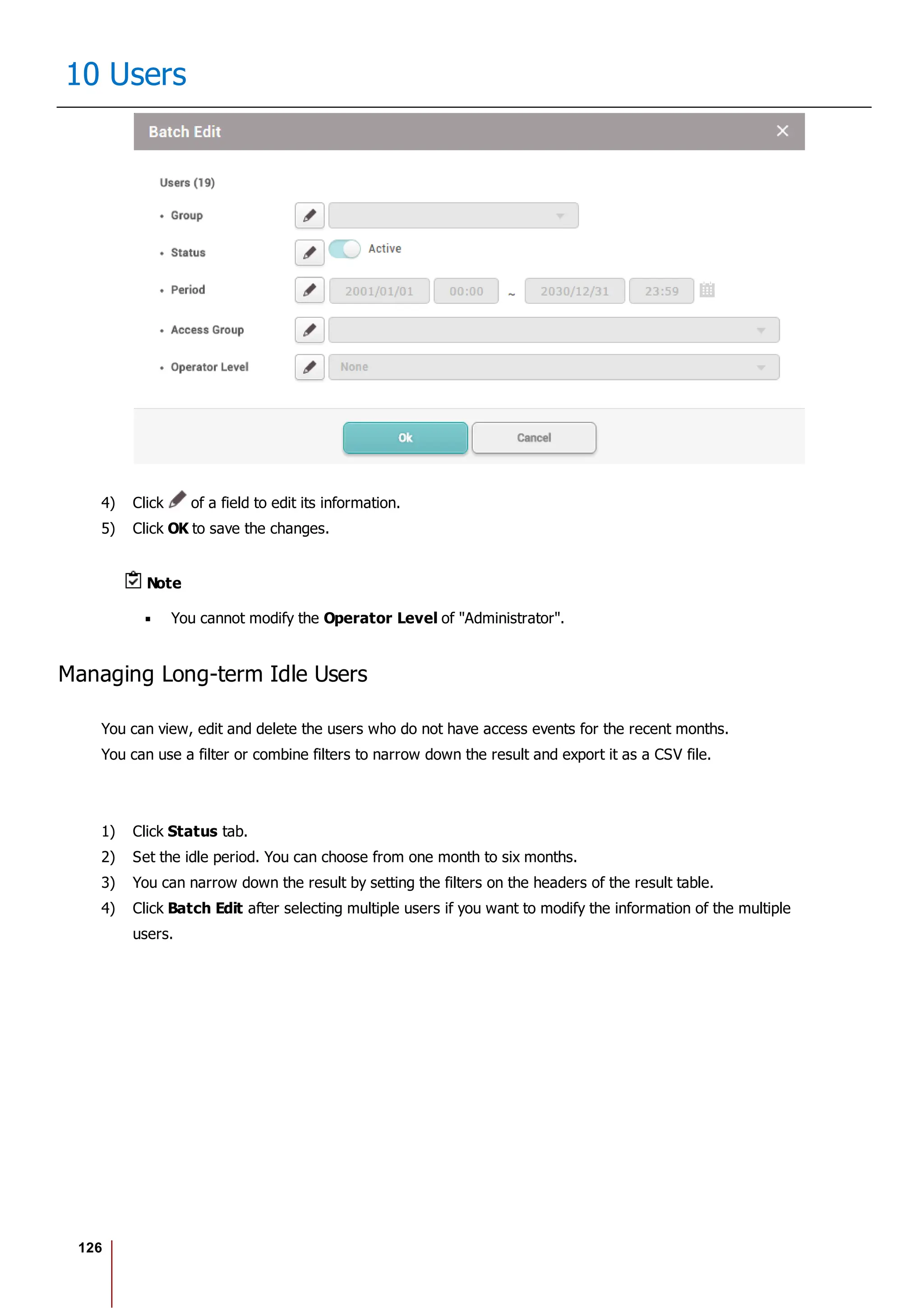 126
10 Users
4) Click of a field to edit its information.
5) Click OK to save the changes.
Note
You cannot modify the Operator Level of "Administrator".
Managing Long-term Idle Users
You can view, edit and delete the users who do not have access events for the recent months.
You can use a filter or combine filters to narrow down the result and export it as a CSV file.
1) Click Status tab.
2) Set the idle period. You can choose from one month to six months.
3) You can narrow down the result by setting the filters on the headers of the result table.
4) Click Batch Edit after selecting multiple users if you want to modify the information of the multiple
users.
 