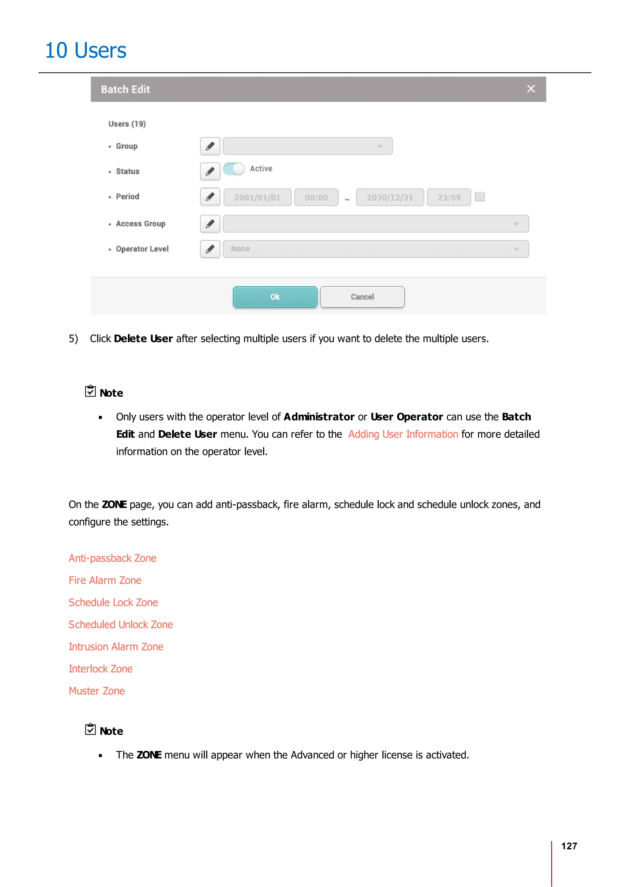 127
10 Users
5) Click Delete User after selecting multiple users if you want to delete the multiple users.
Note
Only users with the operator level of Administrator or User Operator can use the Batch
Edit and Delete User menu. You can refer to the Adding User Information for more detailed
information on the operator level.
On the ZONE page, you can add anti-passback, fire alarm, schedule lock and schedule unlock zones, and
configure the settings.
Anti-passback Zone
Fire Alarm Zone
Schedule Lock Zone
Scheduled Unlock Zone
Intrusion Alarm Zone
Interlock Zone
Muster Zone
Note
The ZONE menu will appear when the Advanced or higher license is activated.
 