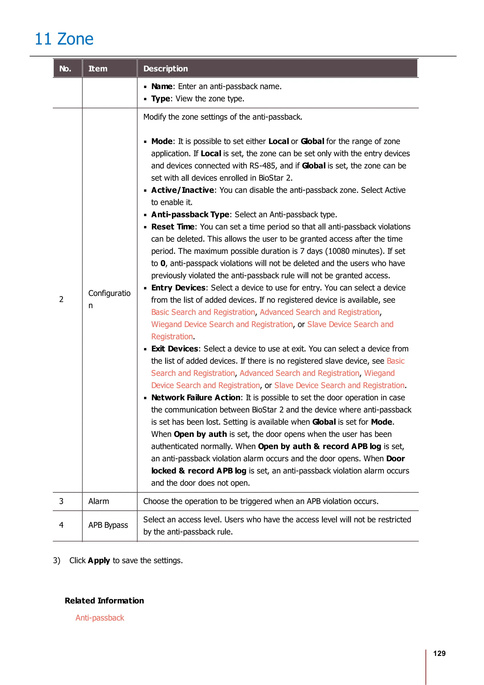 129
11 Zone
No. Item Description
Name: Enter an anti-passback name.
Type: View the zone type.
2
Configuratio
n
Modify the zone settings of the anti-passback.
Mode: It is possible to set either Local or Global for the range of zone
application. If Local is set, the zone can be set only with the entry devices
and devices connected with RS-485, and if Global is set, the zone can be
set with all devices enrolled in BioStar 2.
Active/Inactive: You can disable the anti-passback zone. Select Active
to enable it.
Anti-passback Type: Select an Anti-passback type.
Reset Time: You can set a time period so that all anti-passback violations
can be deleted. This allows the user to be granted access after the time
period. The maximum possible duration is 7 days (10080 minutes). If set
to 0, anti-passpack violations will not be deleted and the users who have
previously violated the anti-passback rule will not be granted access.
Entry Devices: Select a device to use for entry. You can select a device
from the list of added devices. If no registered device is available, see
Basic Search and Registration, Advanced Search and Registration,
Wiegand Device Search and Registration, or Slave Device Search and
Registration.
Exit Devices: Select a device to use at exit. You can select a device from
the list of added devices. If there is no registered slave device, see Basic
Search and Registration, Advanced Search and Registration, Wiegand
Device Search and Registration, or Slave Device Search and Registration.
Network Failure Action: It is possible to set the door operation in case
the communication between BioStar 2 and the device where anti-passback
is set has been lost. Setting is available when Global is set for Mode.
When Open by auth is set, the door opens when the user has been
authenticated normally. When Open by auth & record APB log is set,
an anti-passback violation alarm occurs and the door opens. When Door
locked & record APB log is set, an anti-passback violation alarm occurs
and the door does not open.
3 Alarm Choose the operation to be triggered when an APB violation occurs.
4 APB Bypass
Select an access level. Users who have the access level will not be restricted
by the anti-passback rule.
3) Click Apply to save the settings.
Related Information
Anti-passback
 