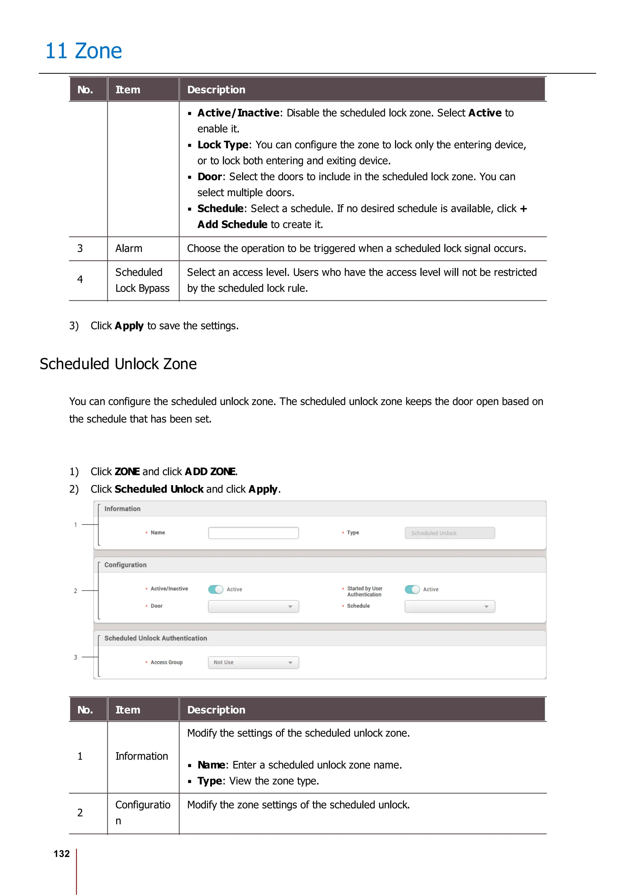 132
11 Zone
No. Item Description
Active/Inactive: Disable the scheduled lock zone. Select Active to
enable it.
Lock Type: You can configure the zone to lock only the entering device,
or to lock both entering and exiting device.
Door: Select the doors to include in the scheduled lock zone. You can
select multiple doors.
Schedule: Select a schedule. If no desired schedule is available, click +
Add Schedule to create it.
3 Alarm Choose the operation to be triggered when a scheduled lock signal occurs.
4
Scheduled
Lock Bypass
Select an access level. Users who have the access level will not be restricted
by the scheduled lock rule.
3) Click Apply to save the settings.
Scheduled Unlock Zone
You can configure the scheduled unlock zone. The scheduled unlock zone keeps the door open based on
the schedule that has been set.
1) Click ZONE and click ADD ZONE.
2) Click Scheduled Unlock and click Apply.
No. Item Description
1 Information
Modify the settings of the scheduled unlock zone.
Name: Enter a scheduled unlock zone name.
Type: View the zone type.
2
Configuratio
n
Modify the zone settings of the scheduled unlock.
 