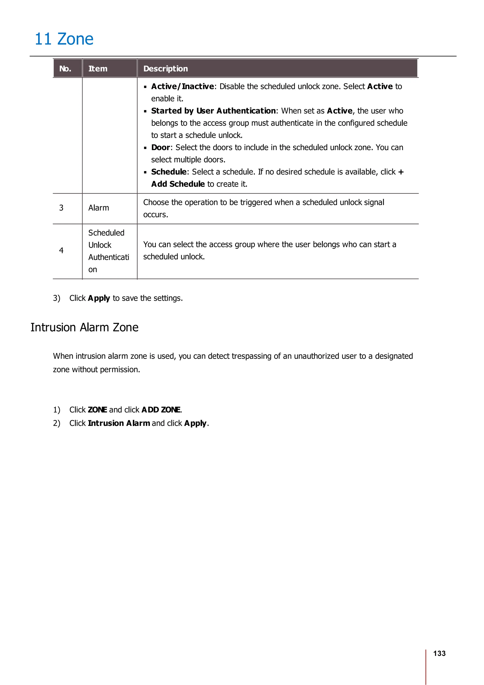 133
11 Zone
No. Item Description
Active/Inactive: Disable the scheduled unlock zone. Select Active to
enable it.
Started by User Authentication: When set as Active, the user who
belongs to the access group must authenticate in the configured schedule
to start a schedule unlock.
Door: Select the doors to include in the scheduled unlock zone. You can
select multiple doors.
Schedule: Select a schedule. If no desired schedule is available, click +
Add Schedule to create it.
3 Alarm
Choose the operation to be triggered when a scheduled unlock signal
occurs.
4
Scheduled
Unlock
Authenticati
on
You can select the access group where the user belongs who can start a
scheduled unlock.
3) Click Apply to save the settings.
Intrusion Alarm Zone
When intrusion alarm zone is used, you can detect trespassing of an unauthorized user to a designated
zone without permission.
1) Click ZONE and click ADD ZONE.
2) Click Intrusion Alarm and click Apply.
 