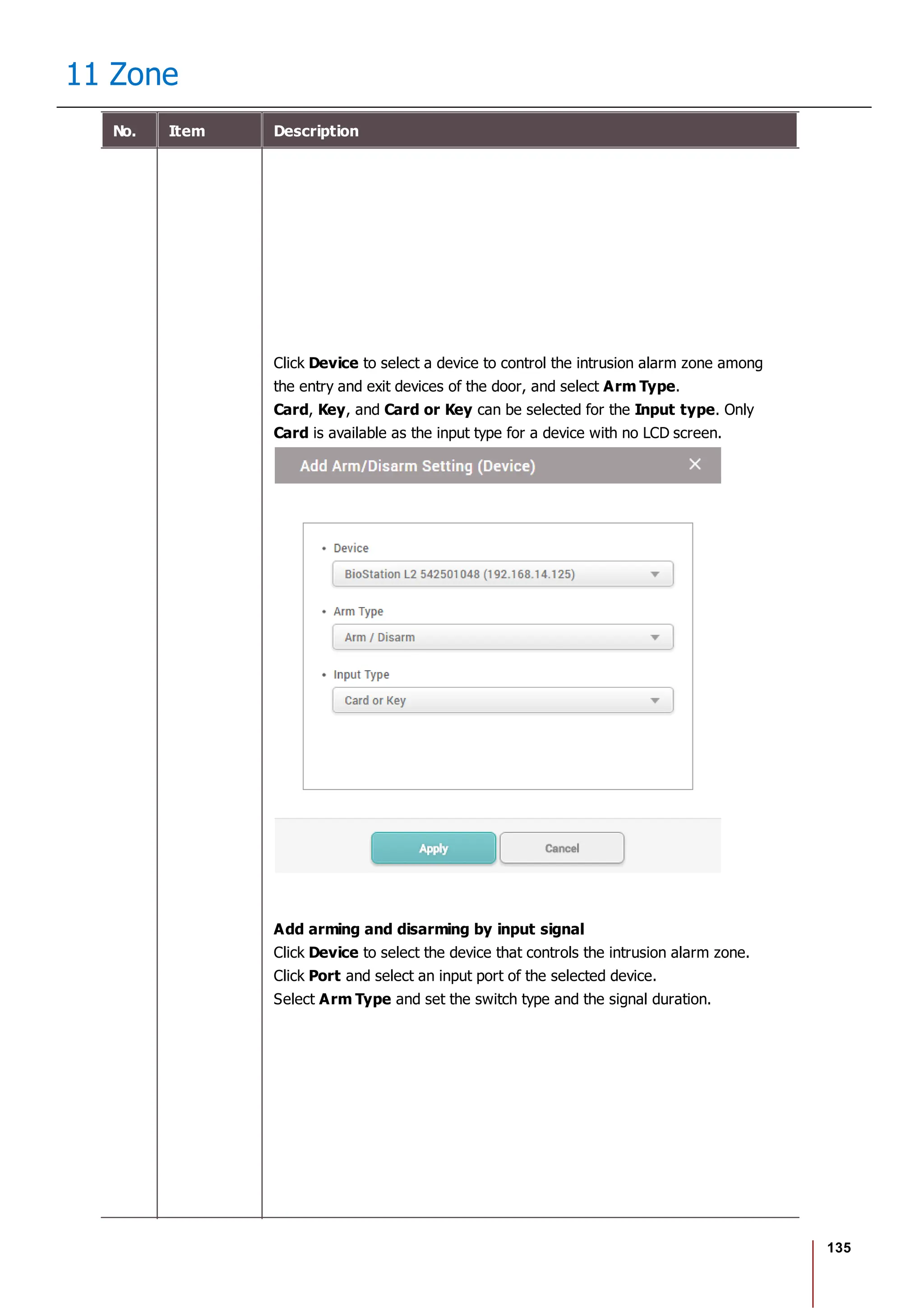 135
11 Zone
No. Item Description
Click Device to select a device to control the intrusion alarm zone among
the entry and exit devices of the door, and select Arm Type.
Card, Key, and Card or Key can be selected for the Input type. Only
Card is available as the input type for a device with no LCD screen.
Add arming and disarming by input signal
Click Device to select the device that controls the intrusion alarm zone.
Click Port and select an input port of the selected device.
Select Arm Type and set the switch type and the signal duration.
 