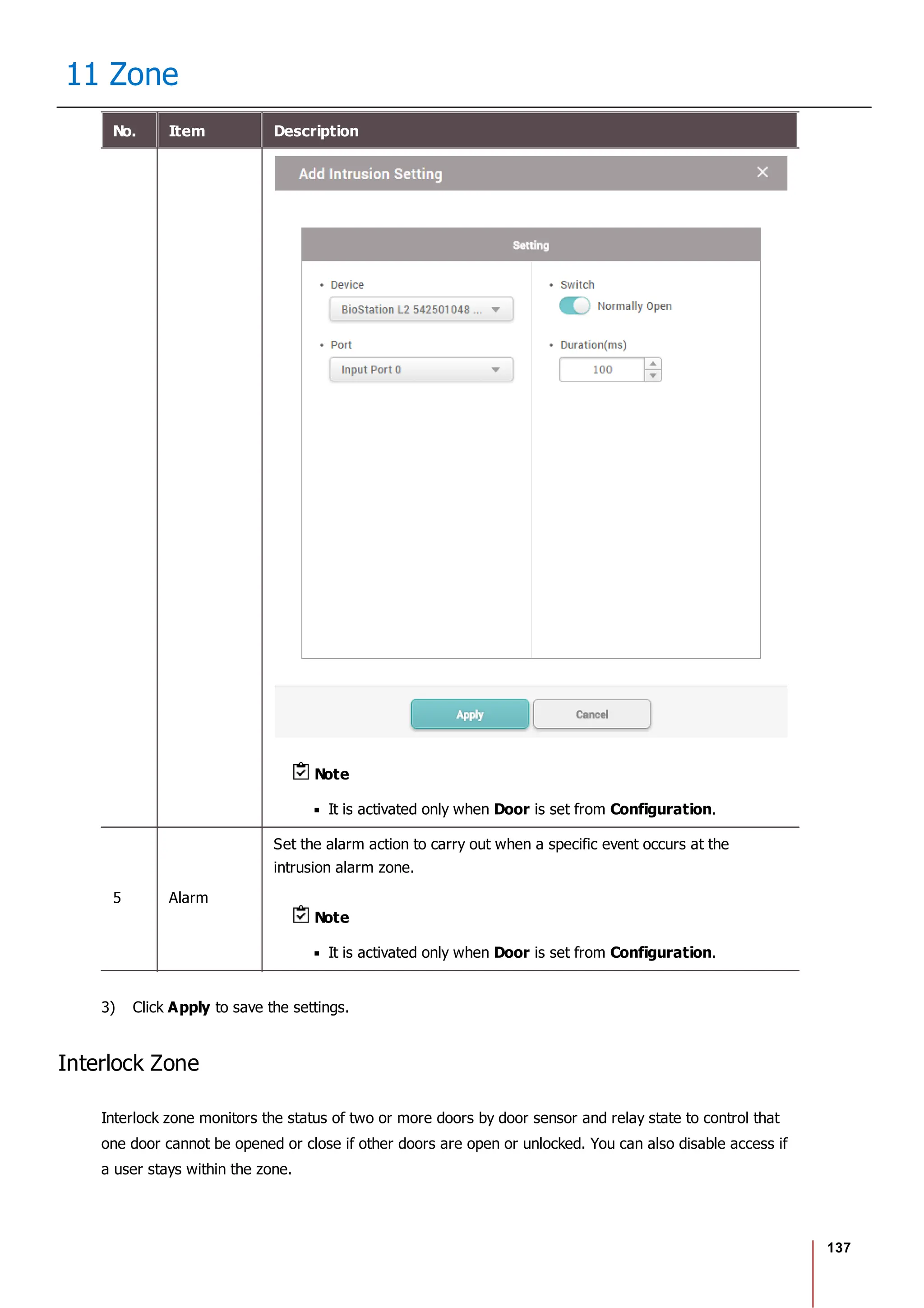 137
11 Zone
No. Item Description
Note
It is activated only when Door is set from Configuration.
5 Alarm
Set the alarm action to carry out when a specific event occurs at the
intrusion alarm zone.
Note
It is activated only when Door is set from Configuration.
3) Click Apply to save the settings.
Interlock Zone
Interlock zone monitors the status of two or more doors by door sensor and relay state to control that
one door cannot be opened or close if other doors are open or unlocked. You can also disable access if
a user stays within the zone.
 