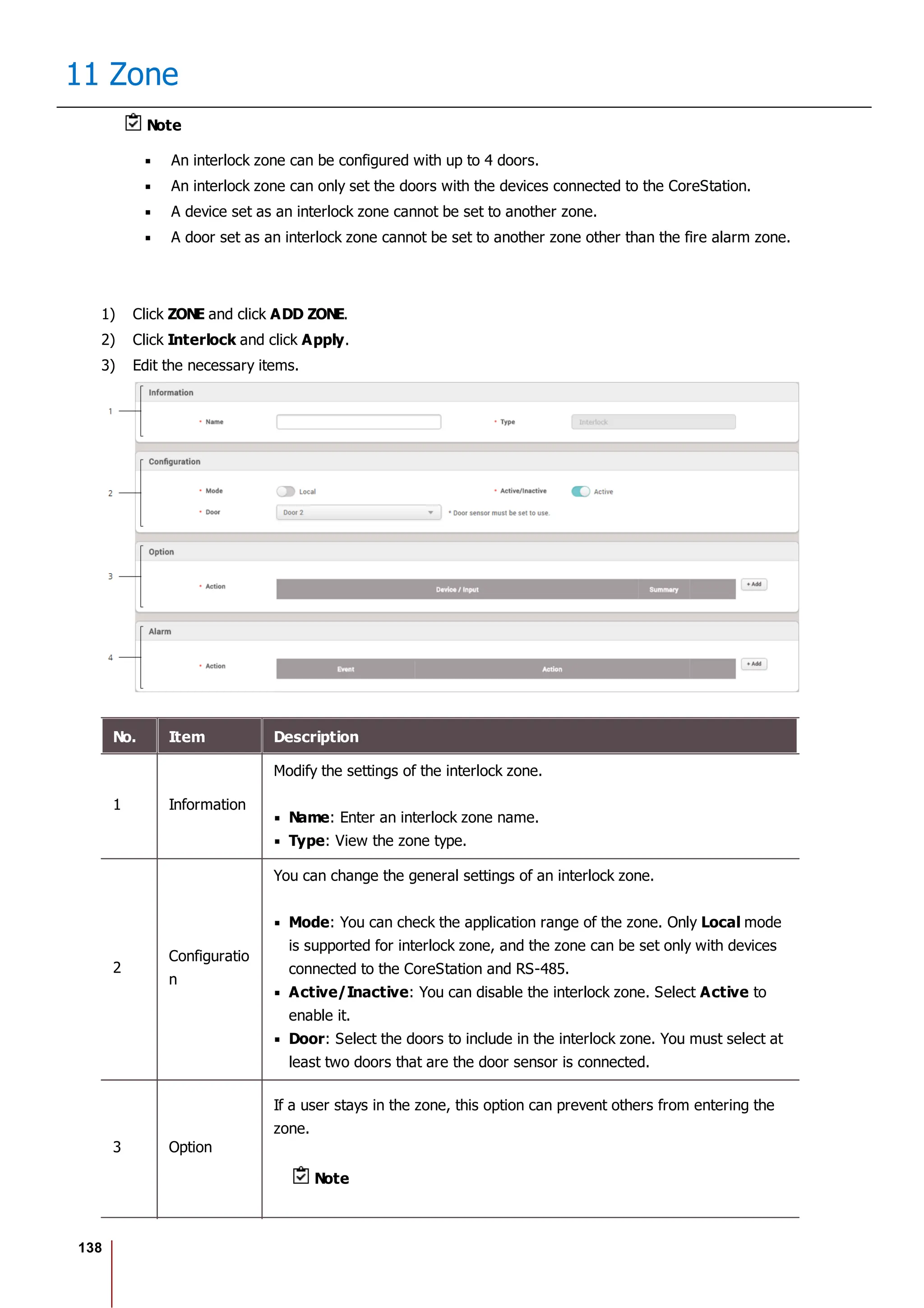 138
11 Zone
Note
An interlock zone can be configured with up to 4 doors.
An interlock zone can only set the doors with the devices connected to the CoreStation.
A device set as an interlock zone cannot be set to another zone.
A door set as an interlock zone cannot be set to another zone other than the fire alarm zone.
1) Click ZONE and click ADD ZONE.
2) Click Interlock and click Apply.
3) Edit the necessary items.
No. Item Description
1 Information
Modify the settings of the interlock zone.
Name: Enter an interlock zone name.
Type: View the zone type.
2
Configuratio
n
You can change the general settings of an interlock zone.
Mode: You can check the application range of the zone. Only Local mode
is supported for interlock zone, and the zone can be set only with devices
connected to the CoreStation and RS-485.
Active/Inactive: You can disable the interlock zone. Select Active to
enable it.
Door: Select the doors to include in the interlock zone. You must select at
least two doors that are the door sensor is connected.
3 Option
If a user stays in the zone, this option can prevent others from entering the
zone.
Note
 