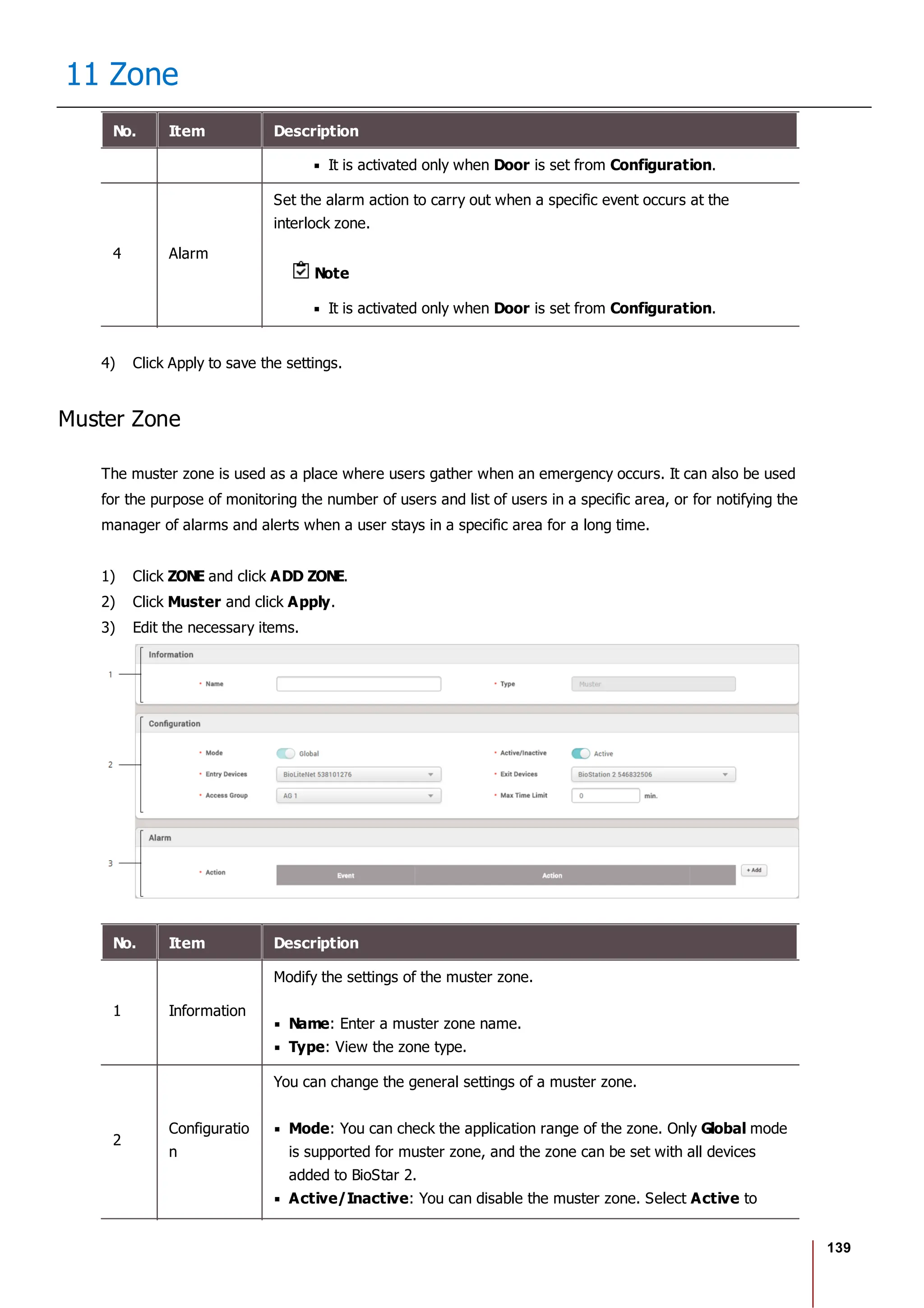 139
11 Zone
No. Item Description
It is activated only when Door is set from Configuration.
4 Alarm
Set the alarm action to carry out when a specific event occurs at the
interlock zone.
Note
It is activated only when Door is set from Configuration.
4) Click Apply to save the settings.
Muster Zone
The muster zone is used as a place where users gather when an emergency occurs. It can also be used
for the purpose of monitoring the number of users and list of users in a specific area, or for notifying the
manager of alarms and alerts when a user stays in a specific area for a long time.
1) Click ZONE and click ADD ZONE.
2) Click Muster and click Apply.
3) Edit the necessary items.
No. Item Description
1 Information
Modify the settings of the muster zone.
Name: Enter a muster zone name.
Type: View the zone type.
2
Configuratio
n
You can change the general settings of a muster zone.
Mode: You can check the application range of the zone. Only Global mode
is supported for muster zone, and the zone can be set with all devices
added to BioStar 2.
Active/Inactive: You can disable the muster zone. Select Active to
 