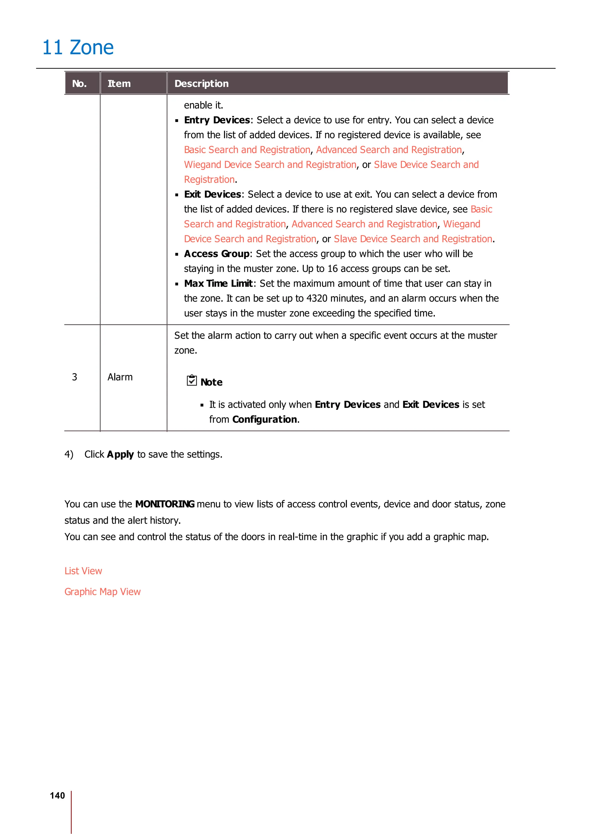 140
11 Zone
No. Item Description
enable it.
Entry Devices: Select a device to use for entry. You can select a device
from the list of added devices. If no registered device is available, see
Basic Search and Registration, Advanced Search and Registration,
Wiegand Device Search and Registration, or Slave Device Search and
Registration.
Exit Devices: Select a device to use at exit. You can select a device from
the list of added devices. If there is no registered slave device, see Basic
Search and Registration, Advanced Search and Registration, Wiegand
Device Search and Registration, or Slave Device Search and Registration.
Access Group: Set the access group to which the user who will be
staying in the muster zone. Up to 16 access groups can be set.
Max Time Limit: Set the maximum amount of time that user can stay in
the zone. It can be set up to 4320 minutes, and an alarm occurs when the
user stays in the muster zone exceeding the specified time.
3 Alarm
Set the alarm action to carry out when a specific event occurs at the muster
zone.
Note
It is activated only when Entry Devices and Exit Devices is set
from Configuration.
4) Click Apply to save the settings.
You can use the MONITORING menu to view lists of access control events, device and door status, zone
status and the alert history.
You can see and control the status of the doors in real-time in the graphic if you add a graphic map.
List View
Graphic Map View
 