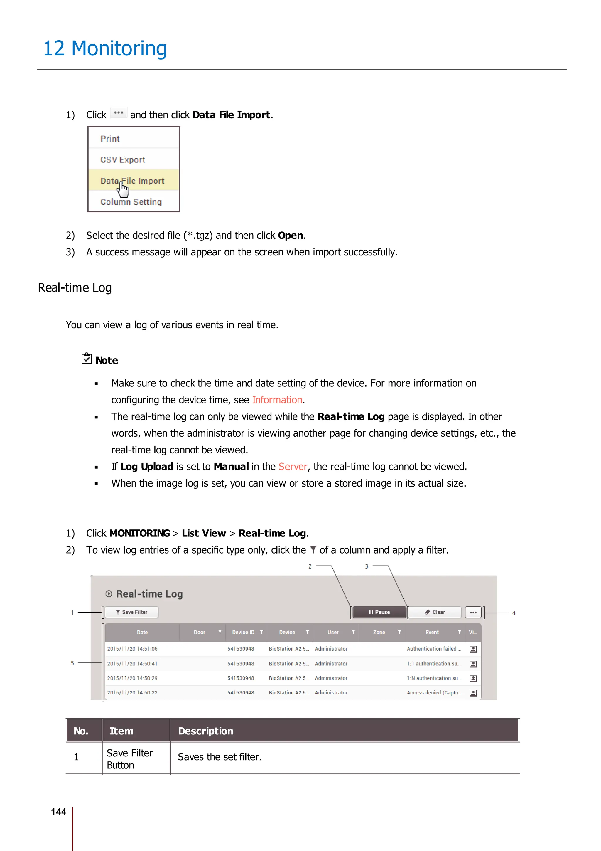 144
12 Monitoring
1) Click and then click Data File Import.
2) Select the desired file (*.tgz) and then click Open.
3) A success message will appear on the screen when import successfully.
Real-time Log
You can view a log of various events in real time.
Note
Make sure to check the time and date setting of the device. For more information on
configuring the device time, see Information.
The real-time log can only be viewed while the Real-time Log page is displayed. In other
words, when the administrator is viewing another page for changing device settings, etc., the
real-time log cannot be viewed.
If Log Upload is set to Manual in the Server, the real-time log cannot be viewed.
When the image log is set, you can view or store a stored image in its actual size.
1) Click MONITORING > List View > Real-time Log.
2) To view log entries of a specific type only, click the of a column and apply a filter.
No. Item Description
1 Save Filter
Button
Saves the set filter.
 