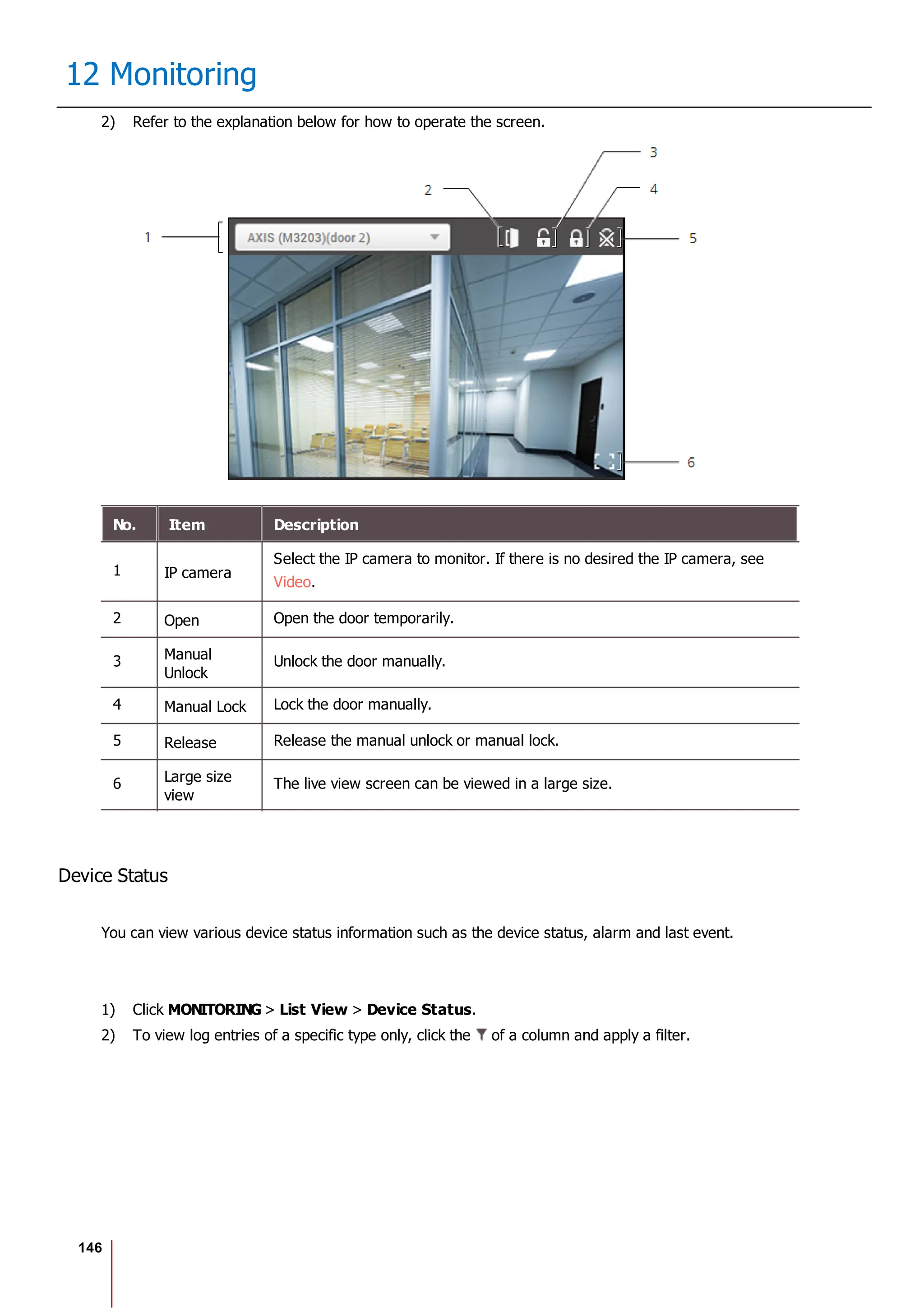 146
12 Monitoring
2) Refer to the explanation below for how to operate the screen.
No. Item Description
1 IP camera
Select the IP camera to monitor. If there is no desired the IP camera, see
Video.
2 Open Open the door temporarily.
3 Manual
Unlock
Unlock the door manually.
4 Manual Lock Lock the door manually.
5 Release Release the manual unlock or manual lock.
6 Large size
view
The live view screen can be viewed in a large size.
Device Status
You can view various device status information such as the device status, alarm and last event.
1) Click MONITORING > List View > Device Status.
2) To view log entries of a specific type only, click the of a column and apply a filter.
 