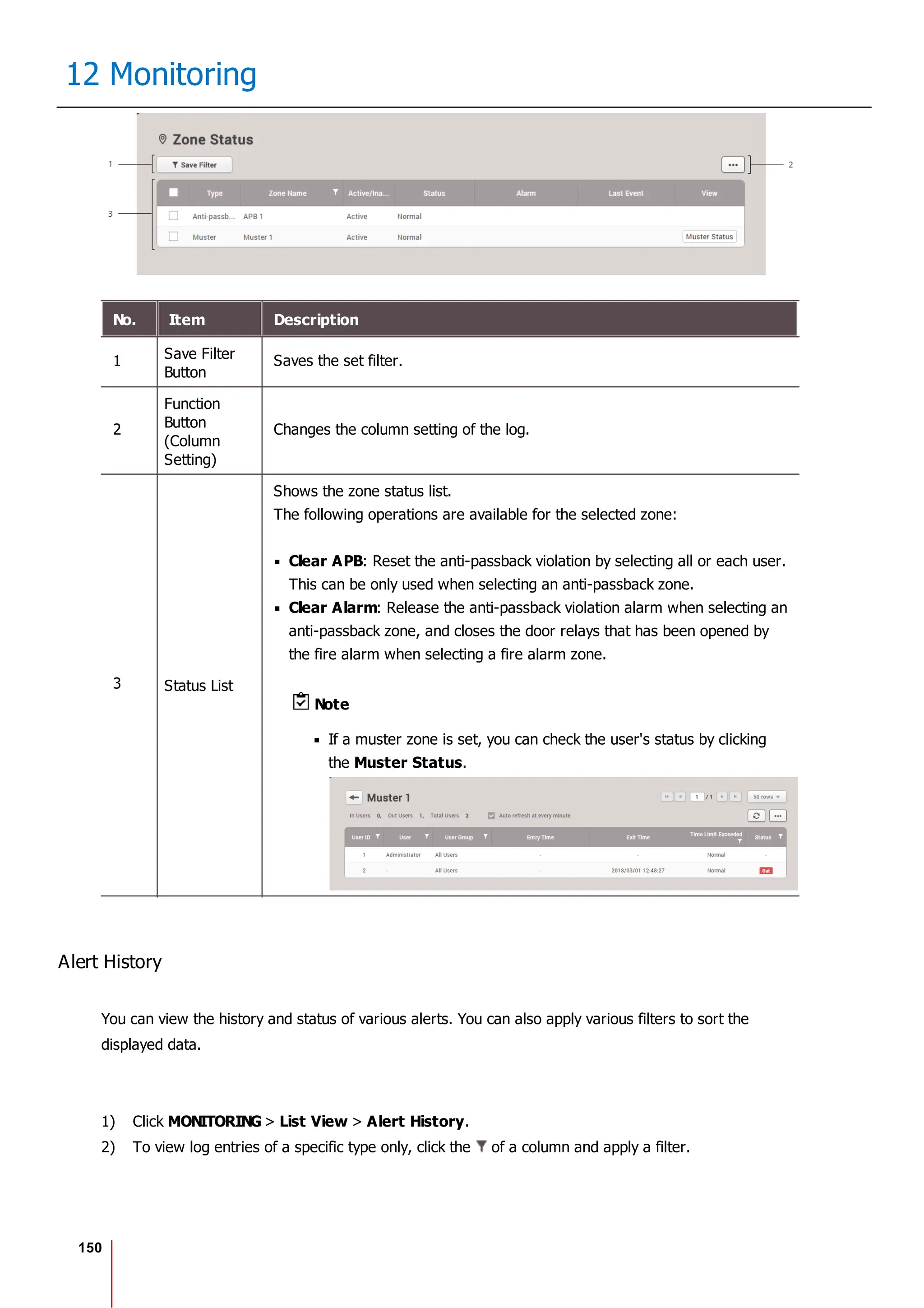150
12 Monitoring
No. Item Description
1 Save Filter
Button
Saves the set filter.
2
Function
Button
(Column
Setting)
Changes the column setting of the log.
3 Status List
Shows the zone status list.
The following operations are available for the selected zone:
Clear APB: Reset the anti-passback violation by selecting all or each user.
This can be only used when selecting an anti-passback zone.
Clear Alarm: Release the anti-passback violation alarm when selecting an
anti-passback zone, and closes the door relays that has been opened by
the fire alarm when selecting a fire alarm zone.
Note
If a muster zone is set, you can check the user's status by clicking
the Muster Status.
Alert History
You can view the history and status of various alerts. You can also apply various filters to sort the
displayed data.
1) Click MONITORING > List View > Alert History.
2) To view log entries of a specific type only, click the of a column and apply a filter.
 