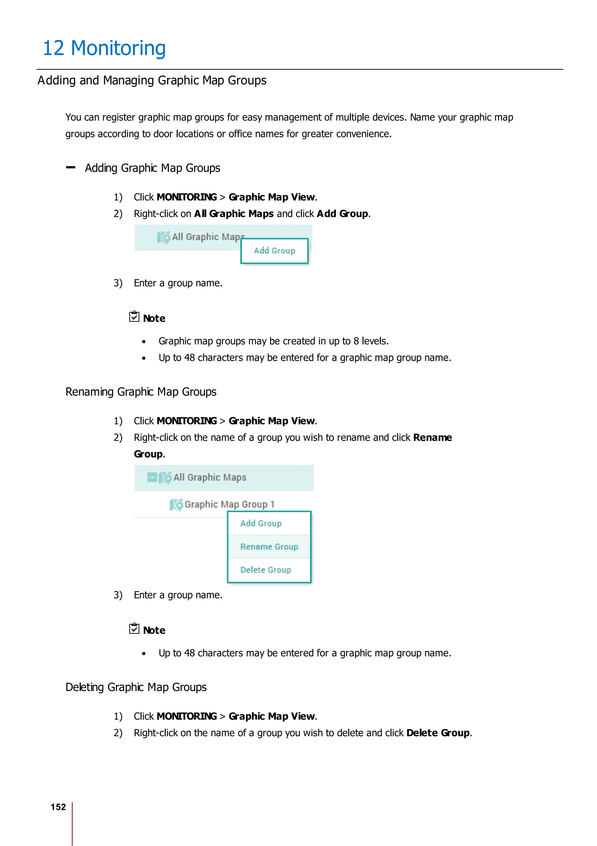 152
12 Monitoring
Adding and Managing Graphic Map Groups
You can register graphic map groups for easy management of multiple devices. Name your graphic map
groups according to door locations or office names for greater convenience.
Adding Graphic Map Groups
1) Click MONITORING > Graphic Map View.
2) Right-click on All Graphic Maps and click Add Group.
3) Enter a group name.
Note
Graphic map groups may be created in up to 8 levels.
Up to 48 characters may be entered for a graphic map group name.
Renaming Graphic Map Groups
1) Click MONITORING > Graphic Map View.
2) Right-click on the name of a group you wish to rename and click Rename
Group.
3) Enter a group name.
Note
Up to 48 characters may be entered for a graphic map group name.
Deleting Graphic Map Groups
1) Click MONITORING > Graphic Map View.
2) Right-click on the name of a group you wish to delete and click Delete Group.
 