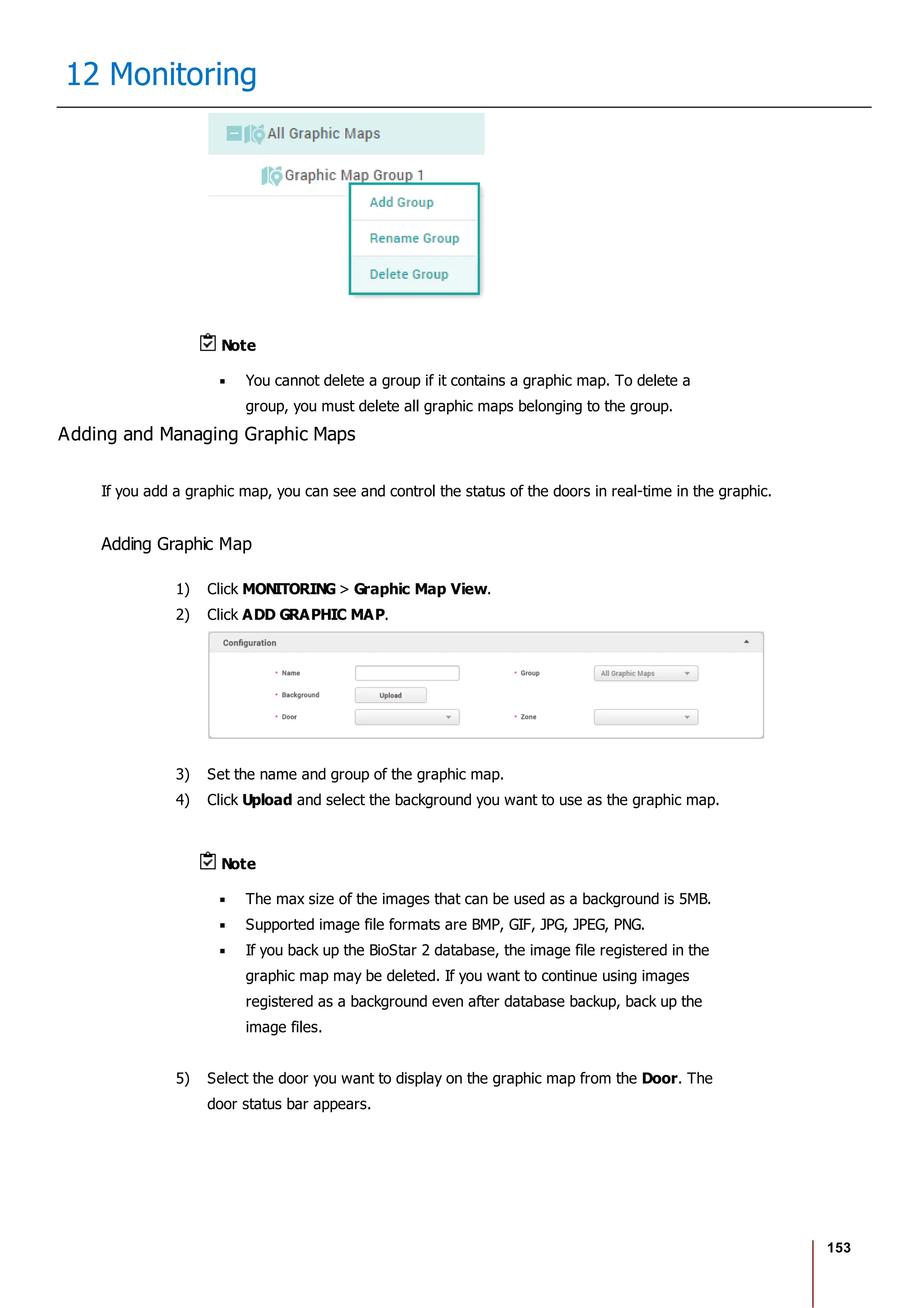 153
12 Monitoring
Note
You cannot delete a group if it contains a graphic map. To delete a
group, you must delete all graphic maps belonging to the group.
Adding and Managing Graphic Maps
If you add a graphic map, you can see and control the status of the doors in real-time in the graphic.
Adding Graphic Map
1) Click MONITORING > Graphic Map View.
2) Click ADD GRAPHIC MAP.
3) Set the name and group of the graphic map.
4) Click Upload and select the background you want to use as the graphic map.
Note
The max size of the images that can be used as a background is 5MB.
Supported image file formats are BMP, GIF, JPG, JPEG, PNG.
If you back up the BioStar 2 database, the image file registered in the
graphic map may be deleted. If you want to continue using images
registered as a background even after database backup, back up the
image files.
5) Select the door you want to display on the graphic map from the Door. The
door status bar appears.
 