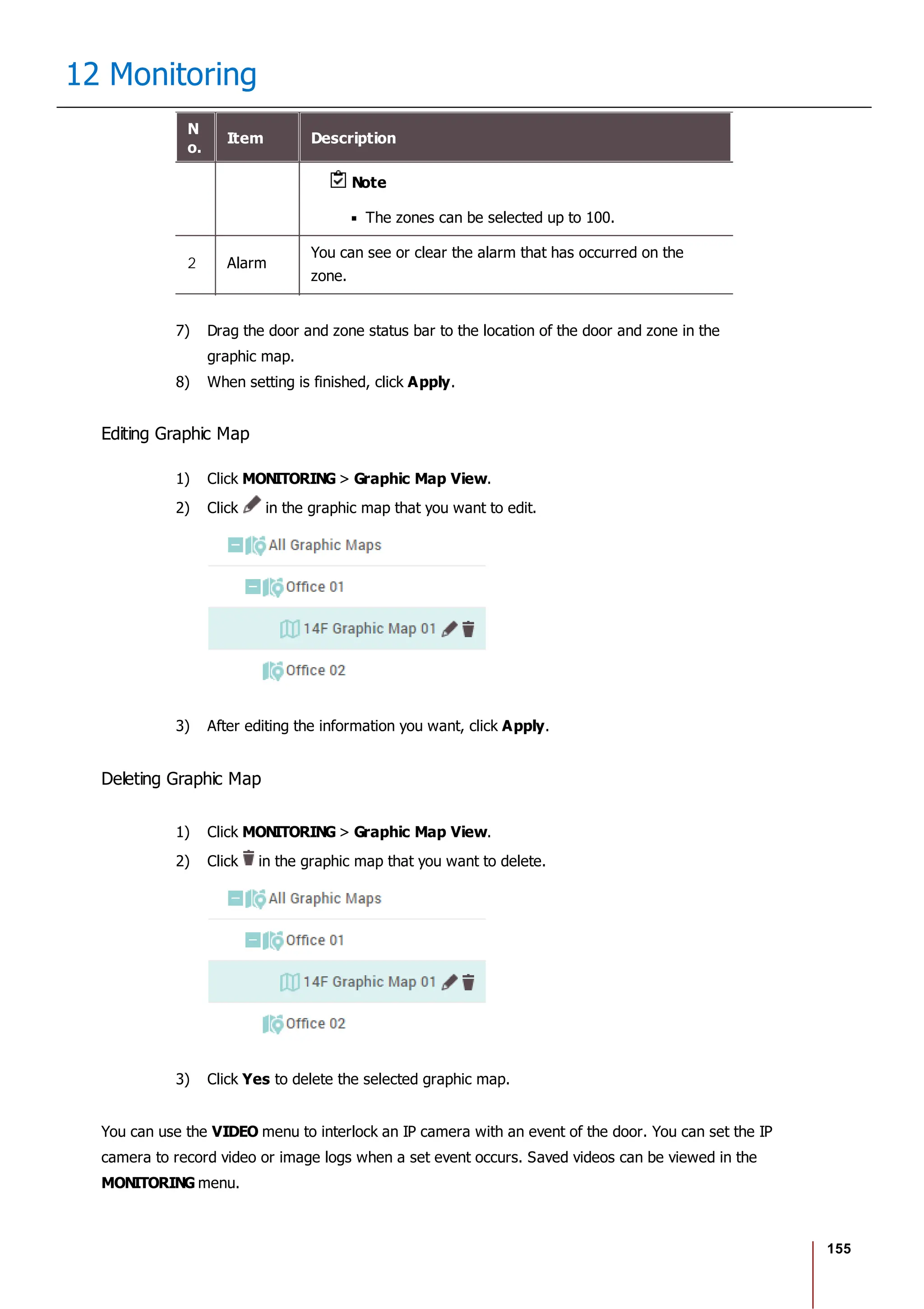 155
12 Monitoring
N
o.
Item Description
Note
The zones can be selected up to 100.
2 Alarm
You can see or clear the alarm that has occurred on the
zone.
7) Drag the door and zone status bar to the location of the door and zone in the
graphic map.
8) When setting is finished, click Apply.
Editing Graphic Map
1) Click MONITORING > Graphic Map View.
2) Click in the graphic map that you want to edit.
3) After editing the information you want, click Apply.
Deleting Graphic Map
1) Click MONITORING > Graphic Map View.
2) Click in the graphic map that you want to delete.
3) Click Yes to delete the selected graphic map.
You can use the VIDEO menu to interlock an IP camera with an event of the door. You can set the IP
camera to record video or image logs when a set event occurs. Saved videos can be viewed in the
MONITORING menu.
 