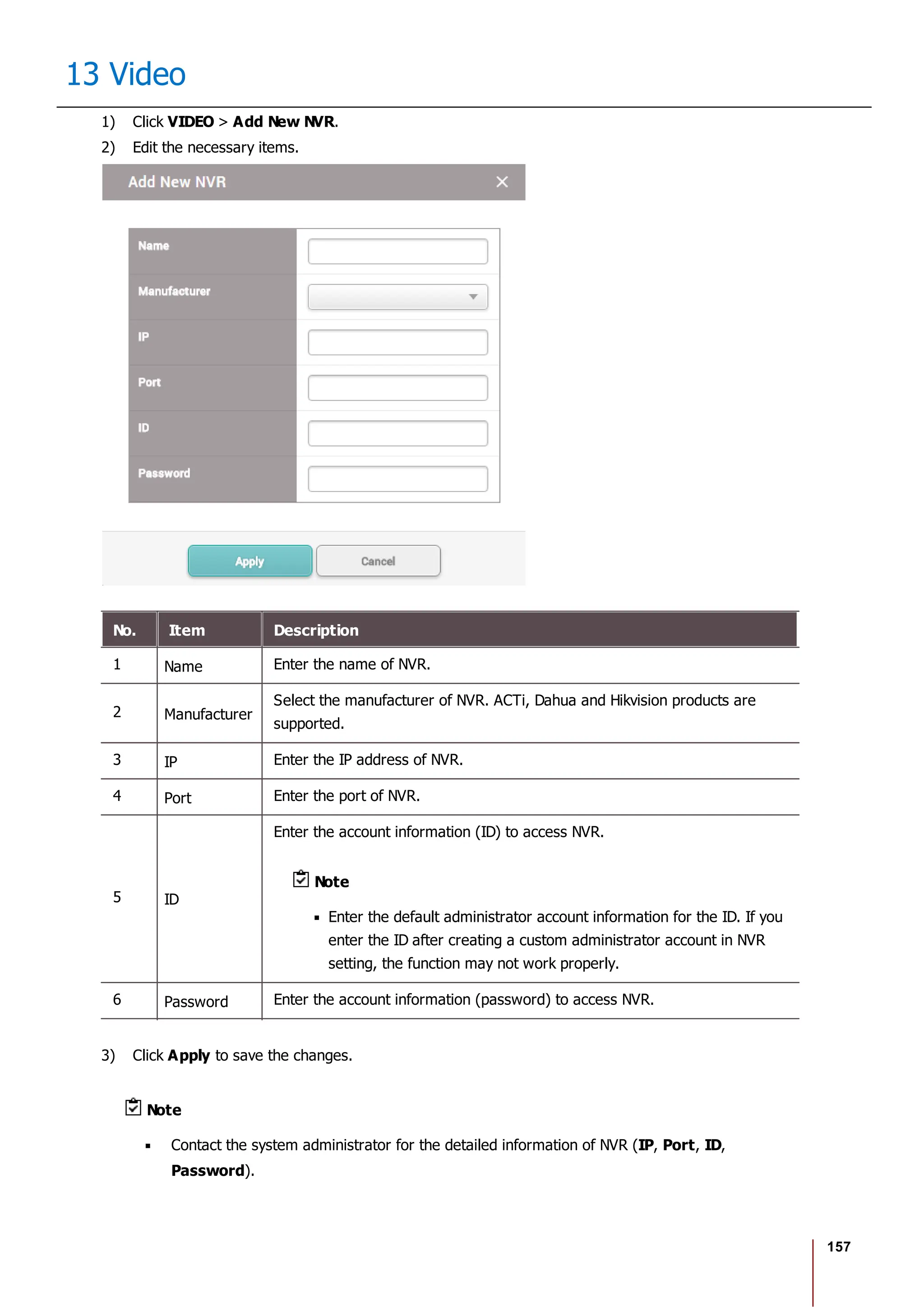 157
13 Video
1) Click VIDEO > Add New NVR.
2) Edit the necessary items.
No. Item Description
1 Name Enter the name of NVR.
2 Manufacturer
Select the manufacturer of NVR. ACTi, Dahua and Hikvision products are
supported.
3 IP Enter the IP address of NVR.
4 Port Enter the port of NVR.
5 ID
Enter the account information (ID) to access NVR.
Note
Enter the default administrator account information for the ID. If you
enter the ID after creating a custom administrator account in NVR
setting, the function may not work properly.
6 Password Enter the account information (password) to access NVR.
3) Click Apply to save the changes.
Note
Contact the system administrator for the detailed information of NVR (IP, Port, ID,
Password).
 