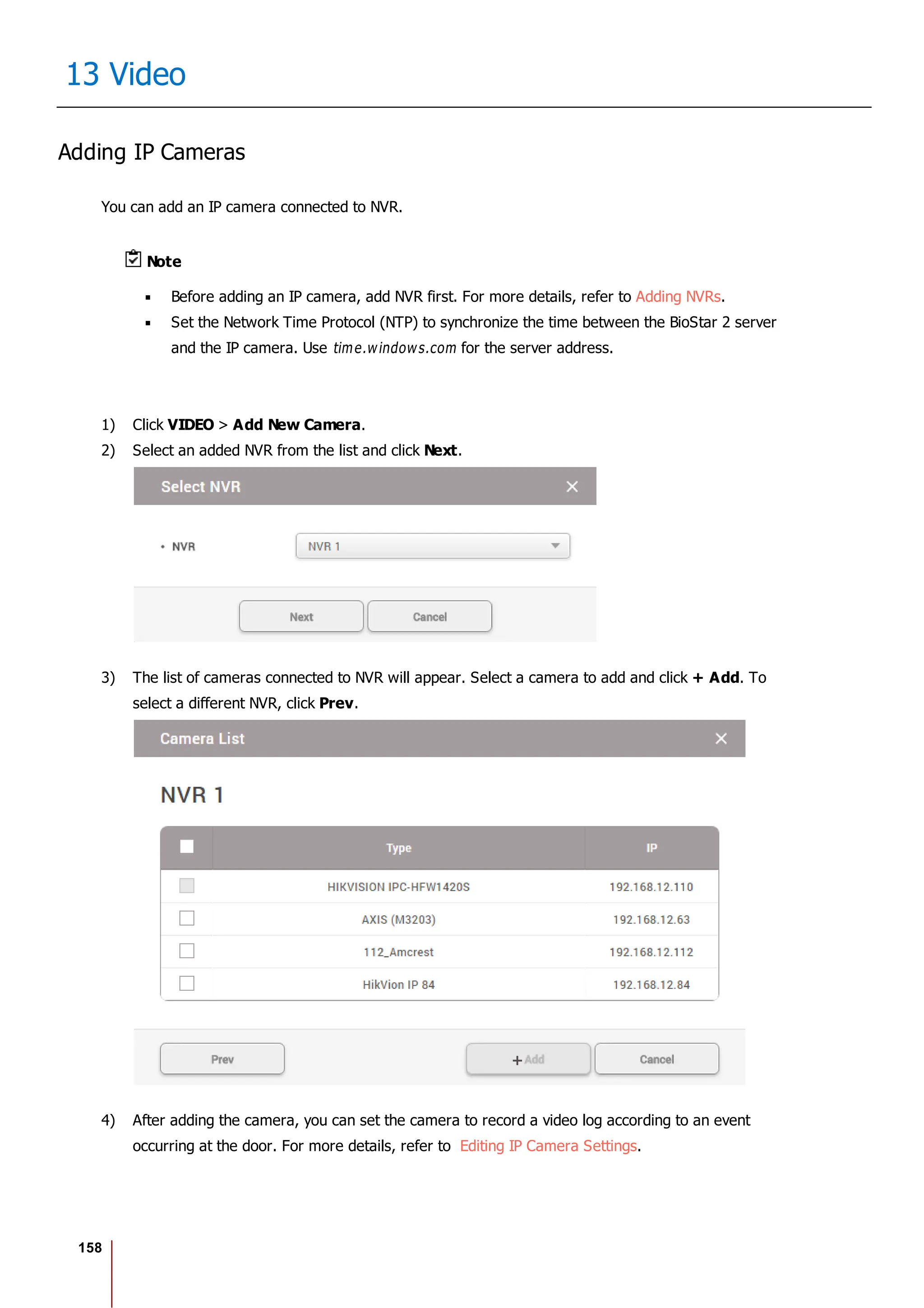 158
13 Video
Adding IP Cameras
You can add an IP camera connected to NVR.
Note
Before adding an IP camera, add NVR first. For more details, refer to Adding NVRs.
Set the Network Time Protocol (NTP) to synchronize the time between the BioStar 2 server
and the IP camera. Use time.windows.com for the server address.
1) Click VIDEO > Add New Camera.
2) Select an added NVR from the list and click Next.
3) The list of cameras connected to NVR will appear. Select a camera to add and click + Add. To
select a different NVR, click Prev.
4) After adding the camera, you can set the camera to record a video log according to an event
occurring at the door. For more details, refer to Editing IP Camera Settings.
 