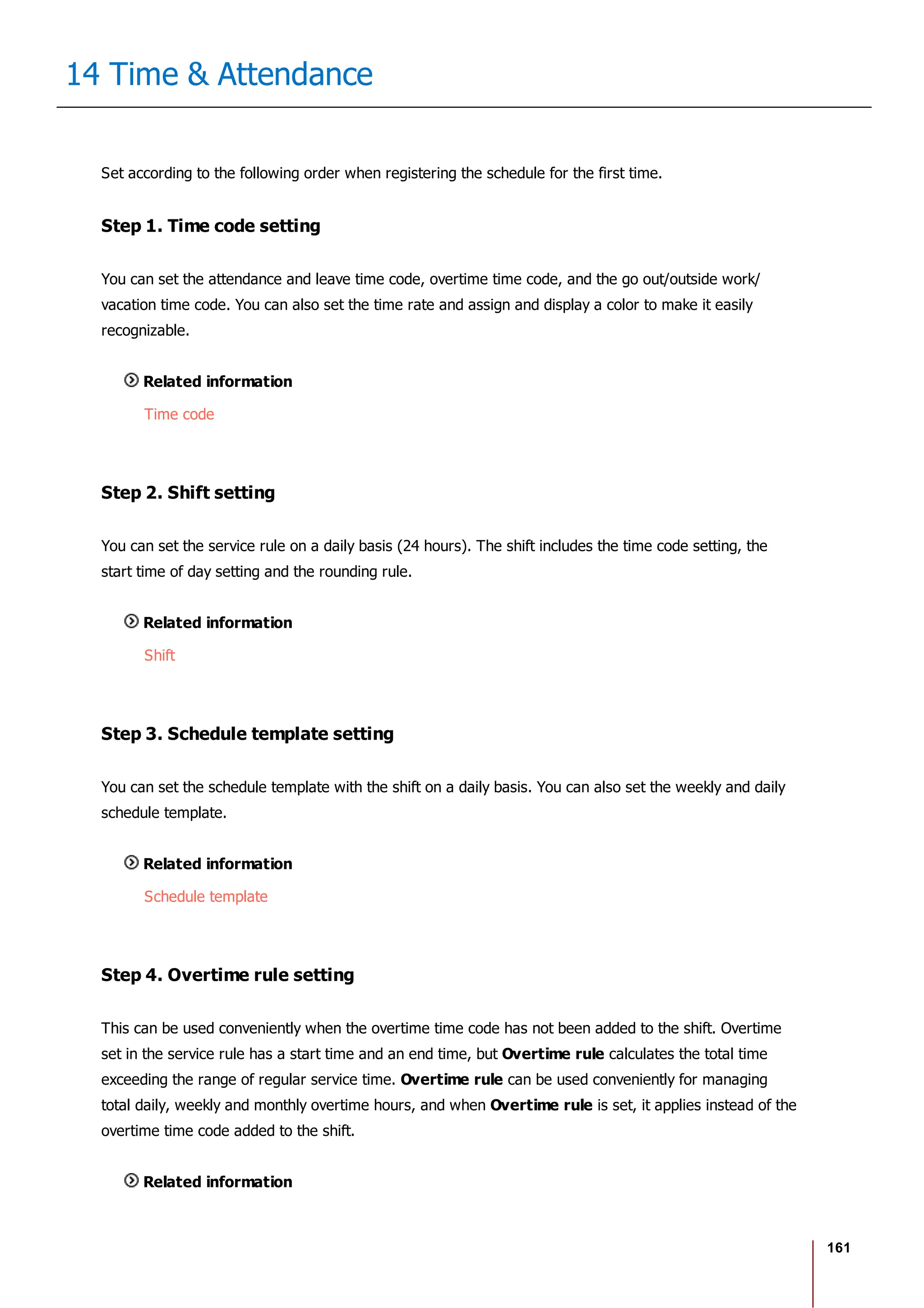 161
14 Time & Attendance
Set according to the following order when registering the schedule for the first time.
Step 1. Time code setting
You can set the attendance and leave time code, overtime time code, and the go out/outside work/
vacation time code. You can also set the time rate and assign and display a color to make it easily
recognizable.
Related information
Time code
Step 2. Shift setting
You can set the service rule on a daily basis (24 hours). The shift includes the time code setting, the
start time of day setting and the rounding rule.
Related information
Shift
Step 3. Schedule template setting
You can set the schedule template with the shift on a daily basis. You can also set the weekly and daily
schedule template.
Related information
Schedule template
Step 4. Overtime rule setting
This can be used conveniently when the overtime time code has not been added to the shift. Overtime
set in the service rule has a start time and an end time, but Overtime rule calculates the total time
exceeding the range of regular service time. Overtime rule can be used conveniently for managing
total daily, weekly and monthly overtime hours, and when Overtime rule is set, it applies instead of the
overtime time code added to the shift.
Related information
 