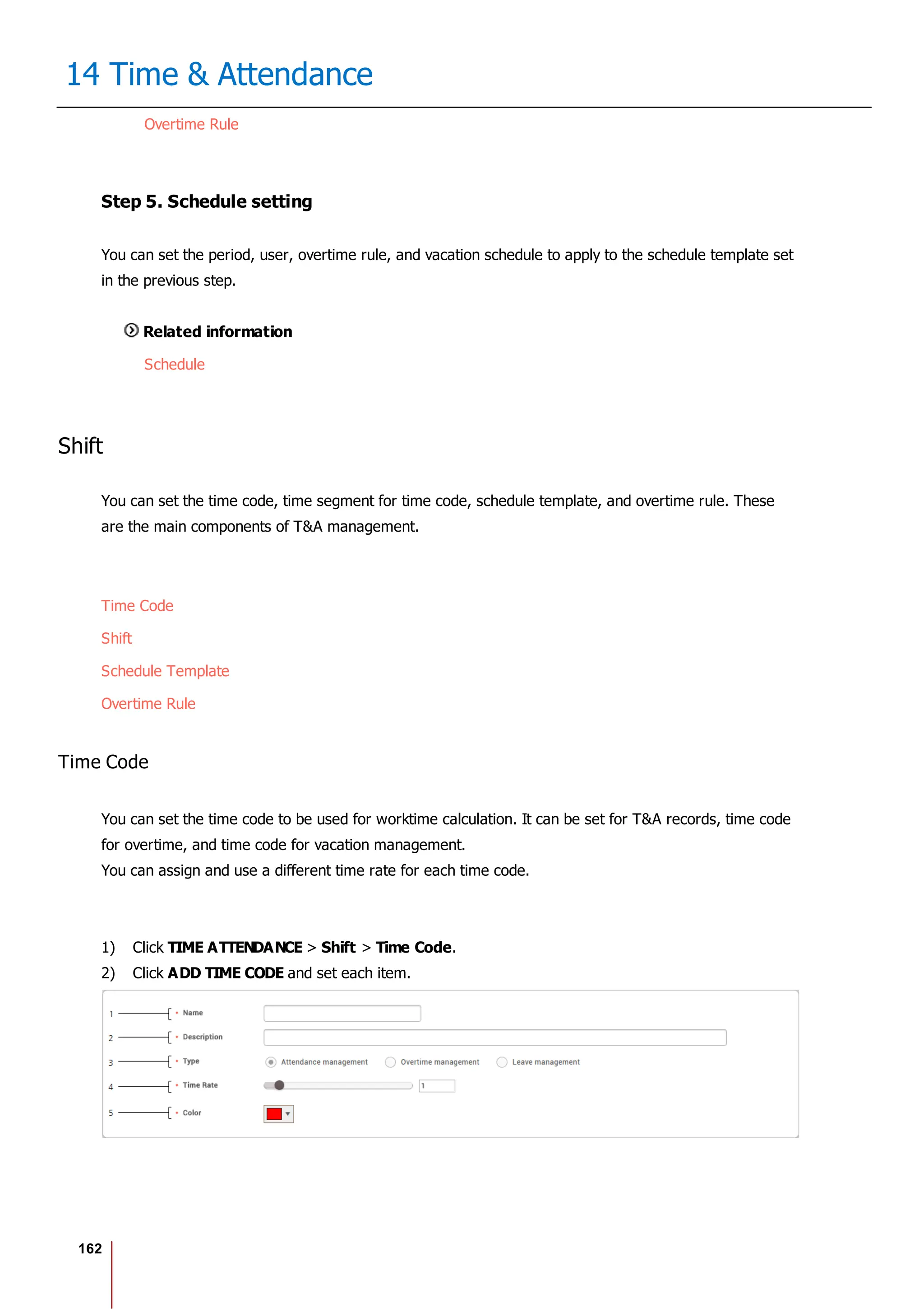 162
14 Time & Attendance
Overtime Rule
Step 5. Schedule setting
You can set the period, user, overtime rule, and vacation schedule to apply to the schedule template set
in the previous step.
Related information
Schedule
Shift
You can set the time code, time segment for time code, schedule template, and overtime rule. These
are the main components of T&A management.
Time Code
Shift
Schedule Template
Overtime Rule
Time Code
You can set the time code to be used for worktime calculation. It can be set for T&A records, time code
for overtime, and time code for vacation management.
You can assign and use a different time rate for each time code.
1) Click TIME ATTENDANCE > Shift > Time Code.
2) Click ADD TIME CODE and set each item.
 