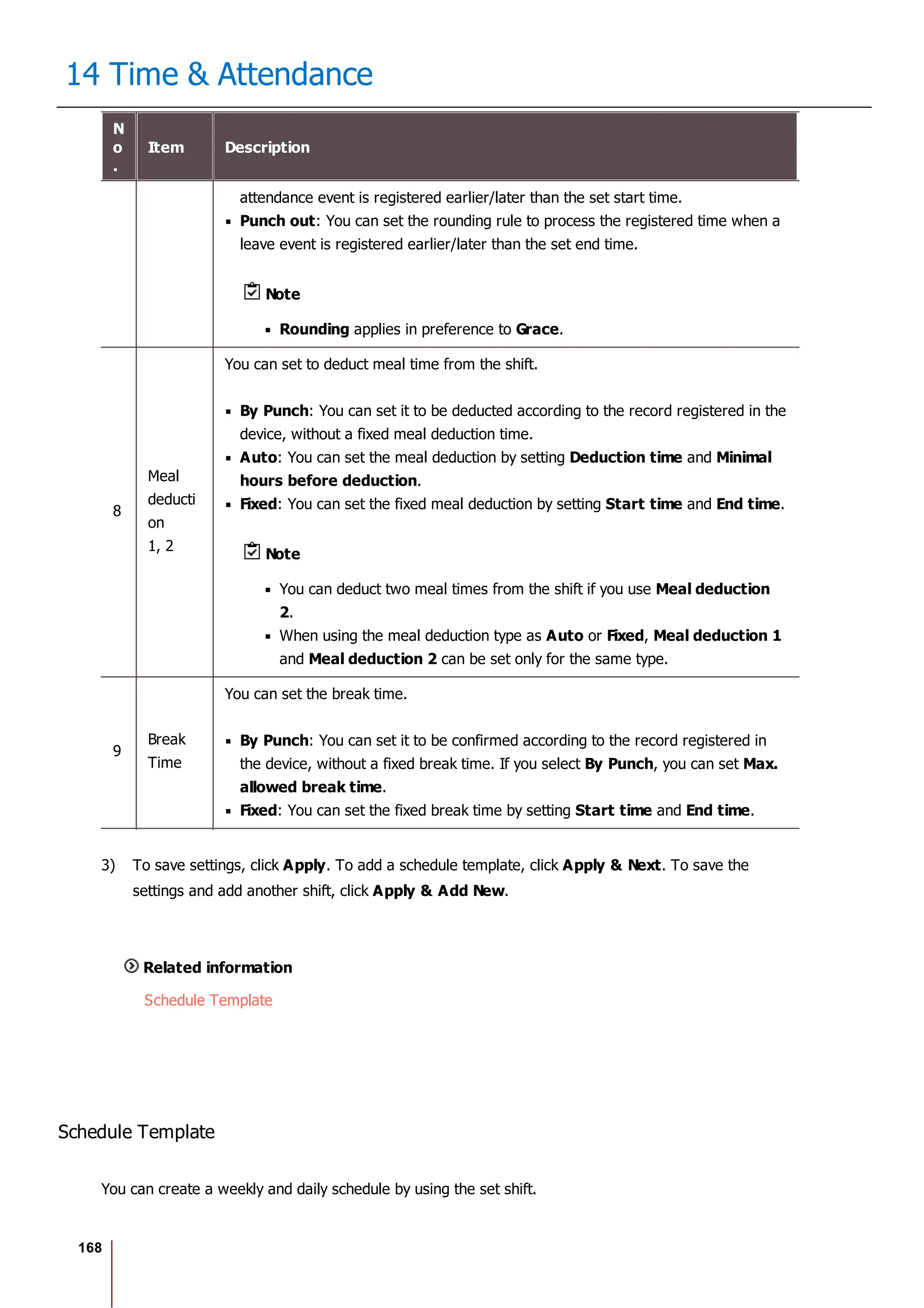 168
14 Time & Attendance
N
o
.
Item Description
attendance event is registered earlier/later than the set start time.
Punch out: You can set the rounding rule to process the registered time when a
leave event is registered earlier/later than the set end time.
Note
Rounding applies in preference to Grace.
8
Meal
deducti
on
1, 2
You can set to deduct meal time from the shift.
By Punch: You can set it to be deducted according to the record registered in the
device, without a fixed meal deduction time.
Auto: You can set the meal deduction by setting Deduction time and Minimal
hours before deduction.
Fixed: You can set the fixed meal deduction by setting Start time and End time.
Note
You can deduct two meal times from the shift if you use Meal deduction
2.
When using the meal deduction type as Auto or Fixed, Meal deduction 1
and Meal deduction 2 can be set only for the same type.
9
Break
Time
You can set the break time.
By Punch: You can set it to be confirmed according to the record registered in
the device, without a fixed break time. If you select By Punch, you can set Max.
allowed break time.
Fixed: You can set the fixed break time by setting Start time and End time.
3) To save settings, click Apply. To add a schedule template, click Apply & Next. To save the
settings and add another shift, click Apply & Add New.
Related information
Schedule Template
Schedule Template
You can create a weekly and daily schedule by using the set shift.
 