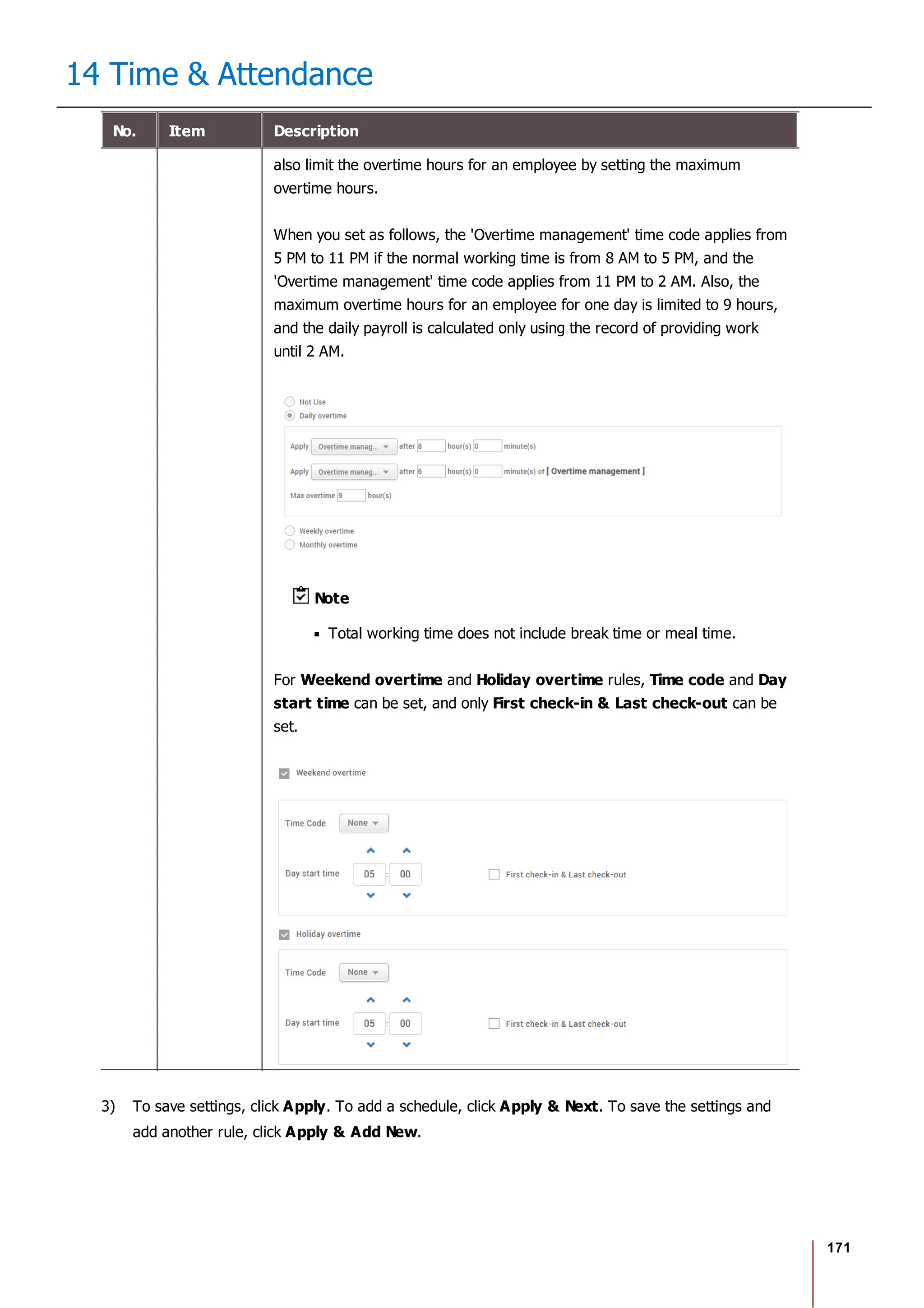 171
14 Time & Attendance
No. Item Description
also limit the overtime hours for an employee by setting the maximum
overtime hours.
When you set as follows, the 'Overtime management' time code applies from
5 PM to 11 PM if the normal working time is from 8 AM to 5 PM, and the
'Overtime management' time code applies from 11 PM to 2 AM. Also, the
maximum overtime hours for an employee for one day is limited to 9 hours,
and the daily payroll is calculated only using the record of providing work
until 2 AM.
Note
Total working time does not include break time or meal time.
For Weekend overtime and Holiday overtime rules, Time code and Day
start time can be set, and only First check-in & Last check-out can be
set.
3) To save settings, click Apply. To add a schedule, click Apply & Next. To save the settings and
add another rule, click Apply & Add New.
 