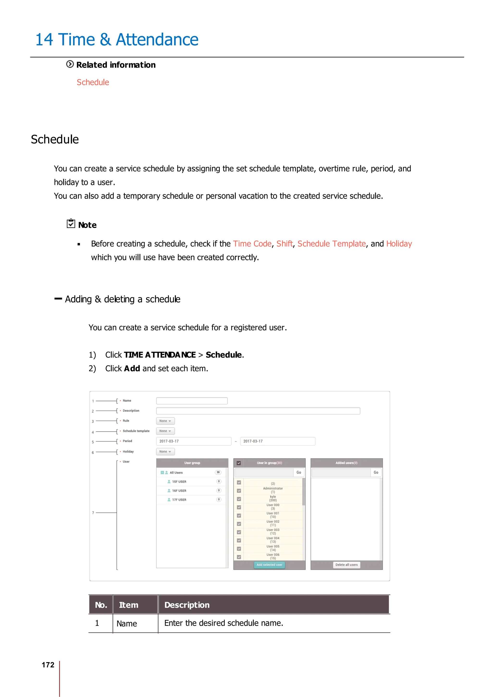172
14 Time & Attendance
Related information
Schedule
Schedule
You can create a service schedule by assigning the set schedule template, overtime rule, period, and
holiday to a user.
You can also add a temporary schedule or personal vacation to the created service schedule.
Note
Before creating a schedule, check if the Time Code, Shift, Schedule Template, and Holiday
which you will use have been created correctly.
Adding & deleting a schedule
You can create a service schedule for a registered user.
1) Click TIME ATTENDANCE > Schedule.
2) Click Add and set each item.
No. Item Description
1 Name Enter the desired schedule name.
 