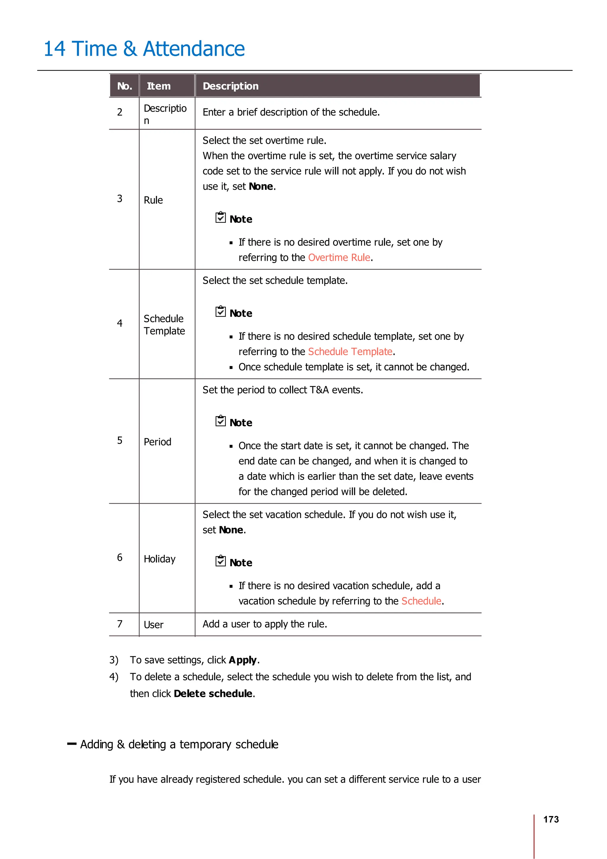 173
14 Time & Attendance
No. Item Description
2 Descriptio
n
Enter a brief description of the schedule.
3 Rule
Select the set overtime rule.
When the overtime rule is set, the overtime service salary
code set to the service rule will not apply. If you do not wish
use it, set None.
Note
If there is no desired overtime rule, set one by
referring to the Overtime Rule.
4 Schedule
Template
Select the set schedule template.
Note
If there is no desired schedule template, set one by
referring to the Schedule Template.
Once schedule template is set, it cannot be changed.
5 Period
Set the period to collect T&A events.
Note
Once the start date is set, it cannot be changed. The
end date can be changed, and when it is changed to
a date which is earlier than the set date, leave events
for the changed period will be deleted.
6 Holiday
Select the set vacation schedule. If you do not wish use it,
set None.
Note
If there is no desired vacation schedule, add a
vacation schedule by referring to the Schedule.
7 User Add a user to apply the rule.
3) To save settings, click Apply.
4) To delete a schedule, select the schedule you wish to delete from the list, and
then click Delete schedule.
Adding & deleting a temporary schedule
If you have already registered schedule. you can set a different service rule to a user
 