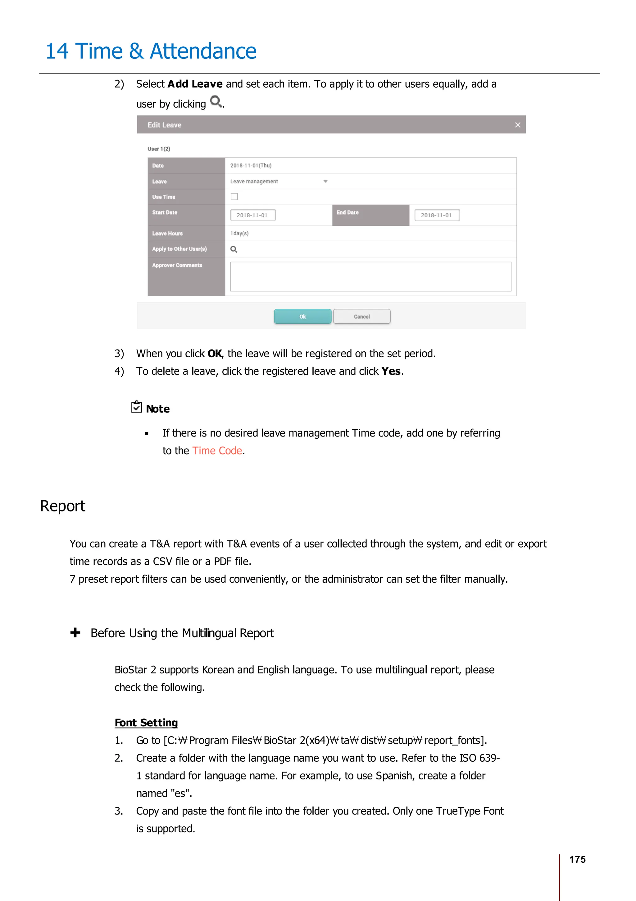 175
14 Time & Attendance
2) Select Add Leave and set each item. To apply it to other users equally, add a
user by clicking .
3) When you click OK, the leave will be registered on the set period.
4) To delete a leave, click the registered leave and click Yes.
Note
If there is no desired leave management Time code, add one by referring
to the Time Code.
Report
You can create a T&A report with T&A events of a user collected through the system, and edit or export
time records as a CSV file or a PDF file.
7 preset report filters can be used conveniently, or the administrator can set the filter manually.
Before Using the Multilingual Report
BioStar 2 supports Korean and English language. To use multilingual report, please
check the following.
Font Setting
1. Go to [C: Program Files BioStar 2(x64) ta dist setup report_fonts].
2. Create a folder with the language name you want to use. Refer to the ISO 639-
1 standard for language name. For example, to use Spanish, create a folder
named "es".
3. Copy and paste the font file into the folder you created. Only one TrueType Font
is supported.
 