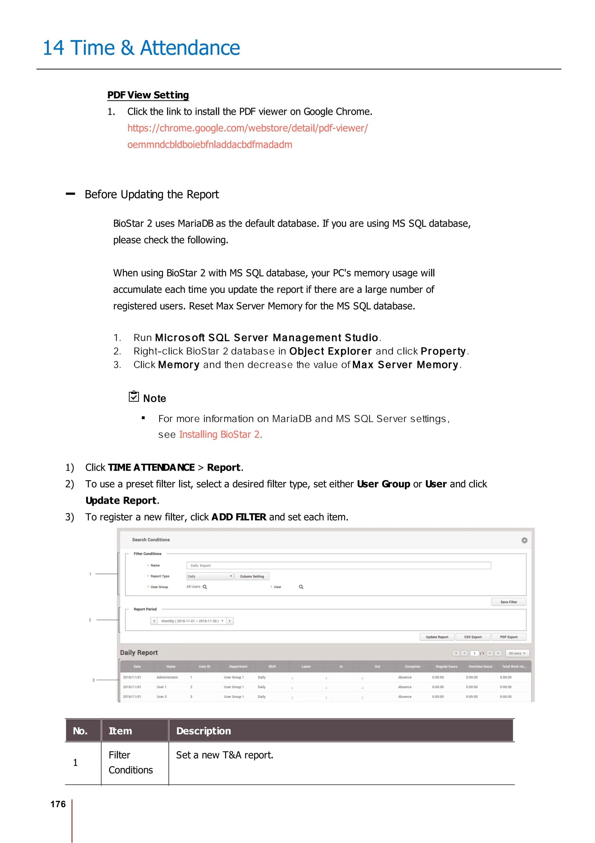 176
14 Time & Attendance
PDF View Setting
1. Click the link to install the PDF viewer on Google Chrome.
https://chrome.google.com/webstore/detail/pdf-viewer/
oemmndcbldboiebfnladdacbdfmadadm
Before Updating the Report
BioStar 2 uses MariaDB as the default database. If you are using MS SQL database,
please check the following.
When using BioStar 2 with MS SQL database, your PC's memory usage will
accumulate each time you update the report if there are a large number of
registered users. Reset Max Server Memory for the MS SQL database.
1. Run Micros oft SQL Server Management Studio.
2. Right-click BioStar 2 database in Object Explorer and click Property.
3. Click Memory and then decrease the value of Max Server Memory.
Note
For more information on MariaDB and MS SQL Server settings,
see Installing BioStar 2.
1) Click TIME ATTENDANCE > Report.
2) To use a preset filter list, select a desired filter type, set either User Group or User and click
Update Report.
3) To register a new filter, click ADD FILTER and set each item.
No. Item Description
1
Filter
Conditions
Set a new T&A report.
 