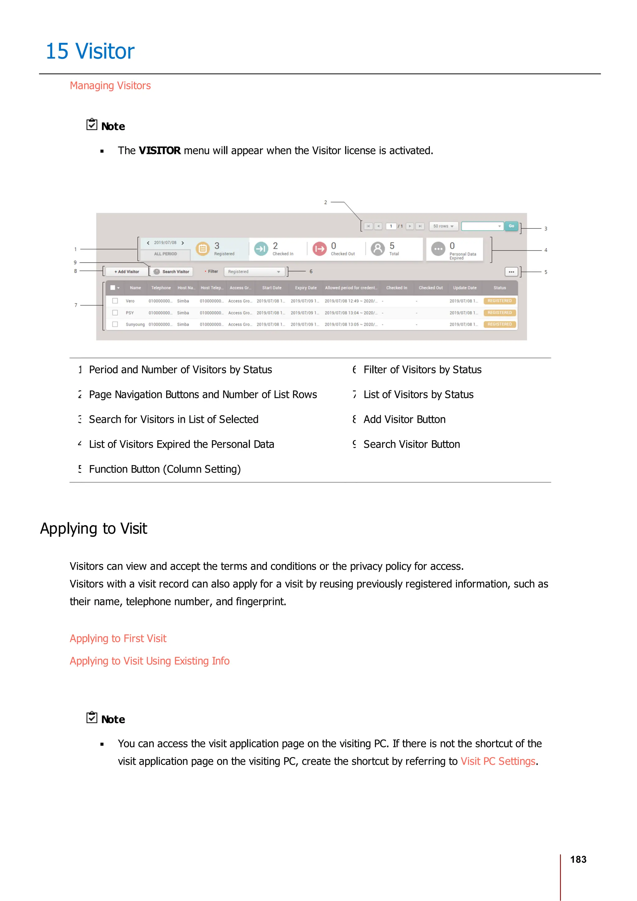 183
15 Visitor
Managing Visitors
Note
The VISITOR menu will appear when the Visitor license is activated.
1 Period and Number of Visitors by Status 6 Filter of Visitors by Status
2 Page Navigation Buttons and Number of List Rows 7 List of Visitors by Status
3 Search for Visitors in List of Selected 8 Add Visitor Button
4 List of Visitors Expired the Personal Data 9 Search Visitor Button
5 Function Button (Column Setting)
Applying to Visit
Visitors can view and accept the terms and conditions or the privacy policy for access.
Visitors with a visit record can also apply for a visit by reusing previously registered information, such as
their name, telephone number, and fingerprint.
Applying to First Visit
Applying to Visit Using Existing Info
Note
You can access the visit application page on the visiting PC. If there is not the shortcut of the
visit application page on the visiting PC, create the shortcut by referring to Visit PC Settings.
 