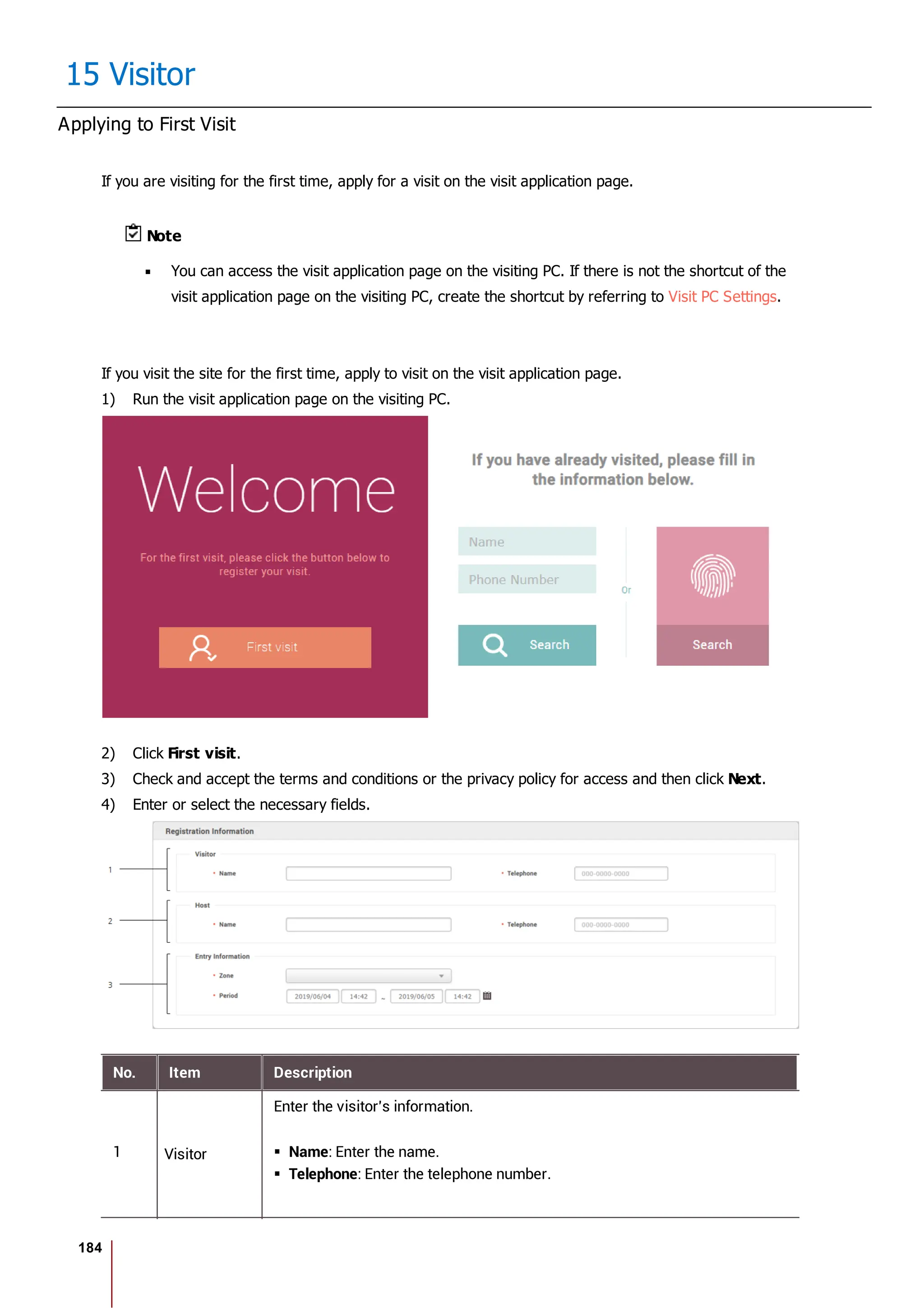 184
15 Visitor
Applying to First Visit
If you are visiting for the first time, apply for a visit on the visit application page.
Note
You can access the visit application page on the visiting PC. If there is not the shortcut of the
visit application page on the visiting PC, create the shortcut by referring to Visit PC Settings.
If you visit the site for the first time, apply to visit on the visit application page.
1) Run the visit application page on the visiting PC.
2) Click First visit.
3) Check and accept the terms and conditions or the privacy policy for access and then click Next.
4) Enter or select the necessary fields.
No. Item Description
1 Visitor
Enter the visitor's information.
Name: Enter the name.
Telephone: Enter the telephone number.
 