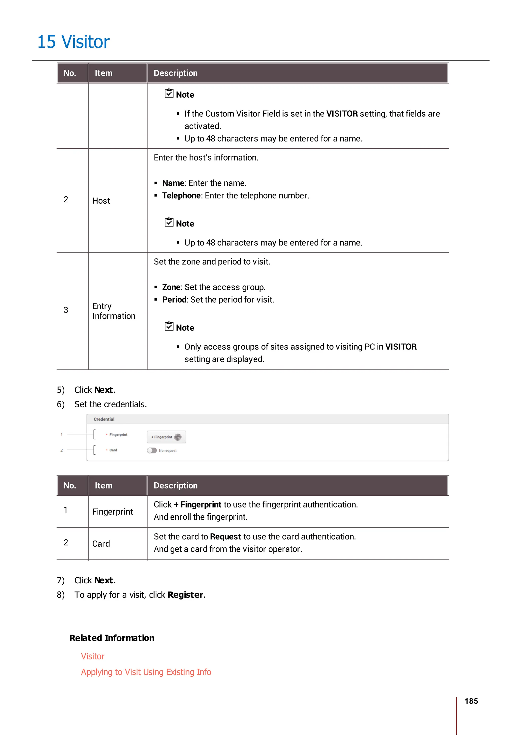 185
15 Visitor
No. Item Description
Note
If the Custom Visitor Field is set in the VISITOR setting, that fields are
activated.
Up to 48 characters may be entered for a name.
2 Host
Enter the host's information.
Name: Enter the name.
Telephone: Enter the telephone number.
Note
Up to 48 characters may be entered for a name.
3 Entry
Information
Set the zone and period to visit.
Zone: Set the access group.
Period: Set the period for visit.
Note
Only access groups of sites assigned to visiting PC in VISITOR
setting are displayed.
5) Click Next.
6) Set the credentials.
No. Item Description
1 Fingerprint
Click + Fingerprint to use the fingerprint authentication.
And enroll the fingerprint.
2 Card
Set the card to Request to use the card authentication.
And get a card from the visitor operator.
7) Click Next.
8) To apply for a visit, click Register.
Related Information
Visitor
Applying to Visit Using Existing Info
 