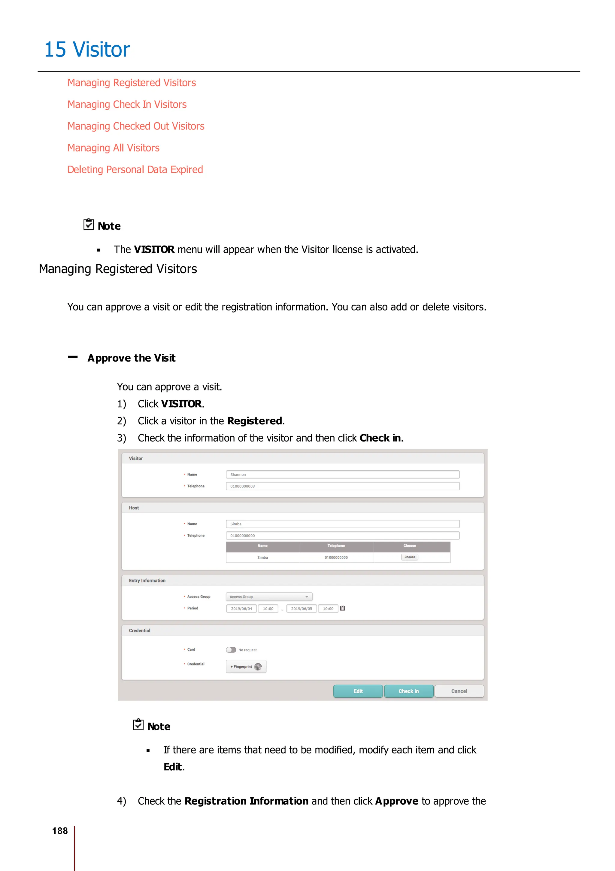 188
15 Visitor
Managing Registered Visitors
Managing Check In Visitors
Managing Checked Out Visitors
Managing All Visitors
Deleting Personal Data Expired
Note
The VISITOR menu will appear when the Visitor license is activated.
Managing Registered Visitors
You can approve a visit or edit the registration information. You can also add or delete visitors.
Approve the Visit
You can approve a visit.
1) Click VISITOR.
2) Click a visitor in the Registered.
3) Check the information of the visitor and then click Check in.
Note
If there are items that need to be modified, modify each item and click
Edit.
4) Check the Registration Information and then click Approve to approve the
 