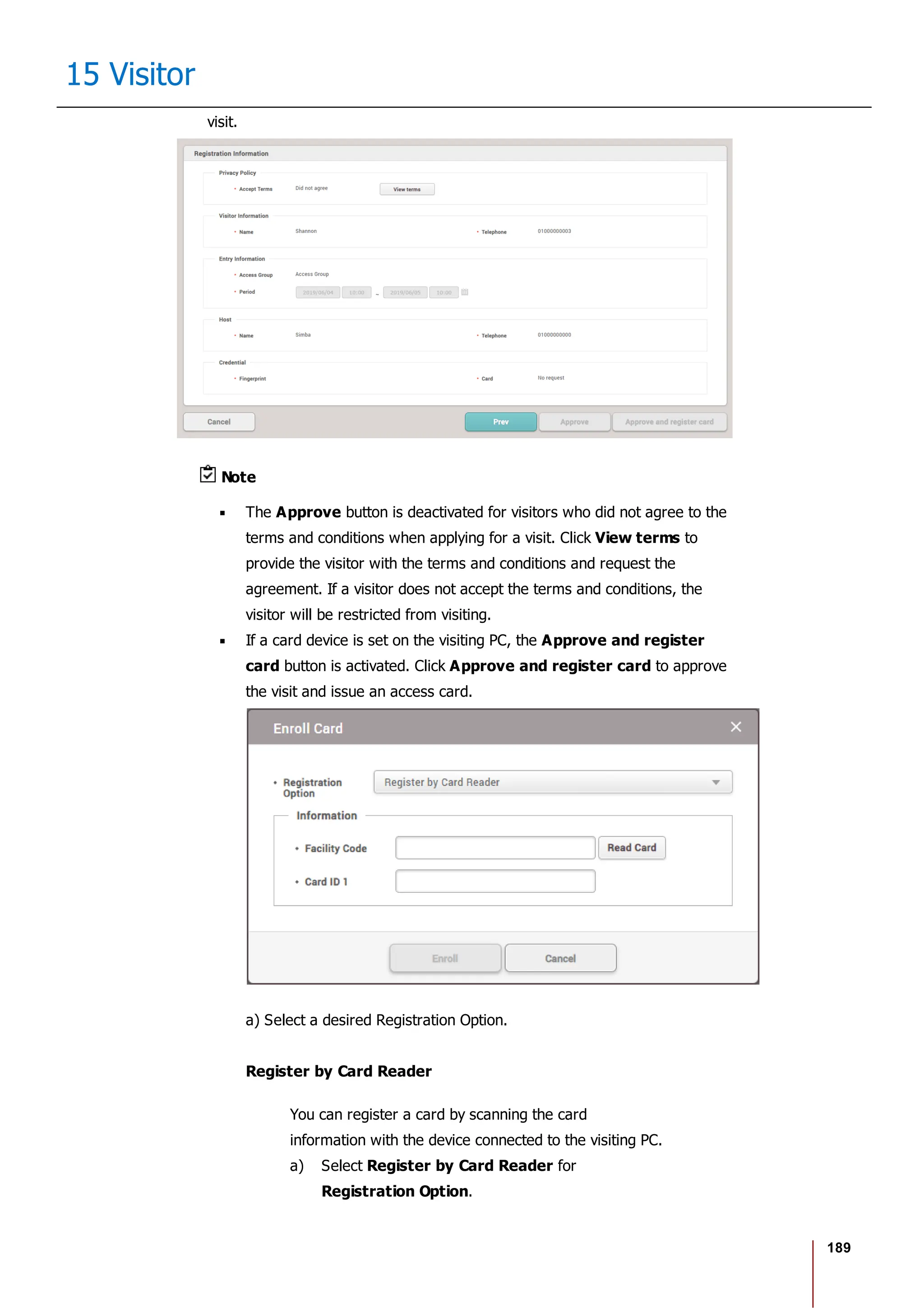 189
15 Visitor
visit.
Note
The Approve button is deactivated for visitors who did not agree to the
terms and conditions when applying for a visit. Click View terms to
provide the visitor with the terms and conditions and request the
agreement. If a visitor does not accept the terms and conditions, the
visitor will be restricted from visiting.
If a card device is set on the visiting PC, the Approve and register
card button is activated. Click Approve and register card to approve
the visit and issue an access card.
a) Select a desired Registration Option.
Register by Card Reader
You can register a card by scanning the card
information with the device connected to the visiting PC.
a) Select Register by Card Reader for
Registration Option.
 