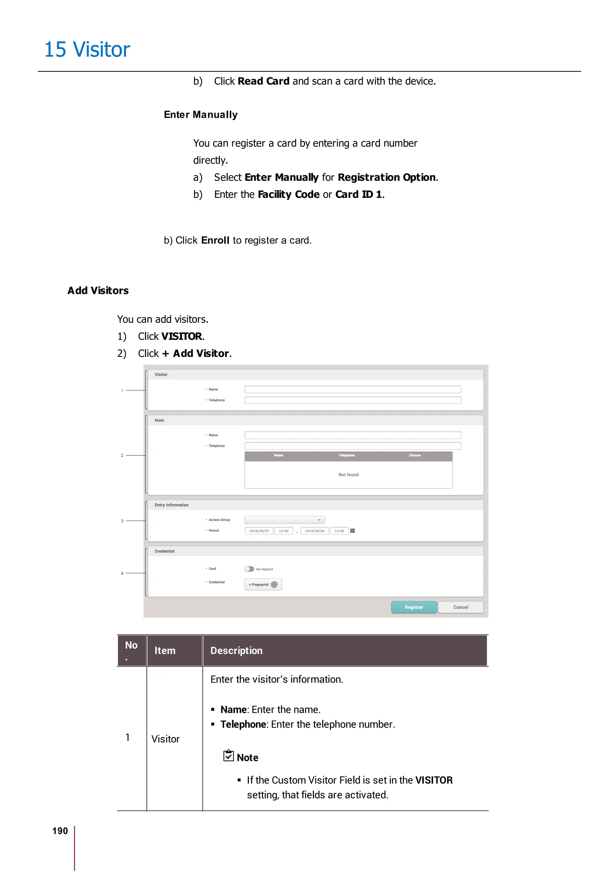 190
15 Visitor
b) Click Read Card and scan a card with the device.
Enter Manually
You can register a card by entering a card number
directly.
a) Select Enter Manually for Registration Option.
b) Enter the Facility Code or Card ID 1.
b) Click Enroll to register a card.
Add Visitors
You can add visitors.
1) Click VISITOR.
2) Click + Add Visitor.
No
.
Item Description
1 Visitor
Enter the visitor's information.
Name: Enter the name.
Telephone: Enter the telephone number.
Note
If the Custom Visitor Field is set in the VISITOR
setting, that fields are activated.
 