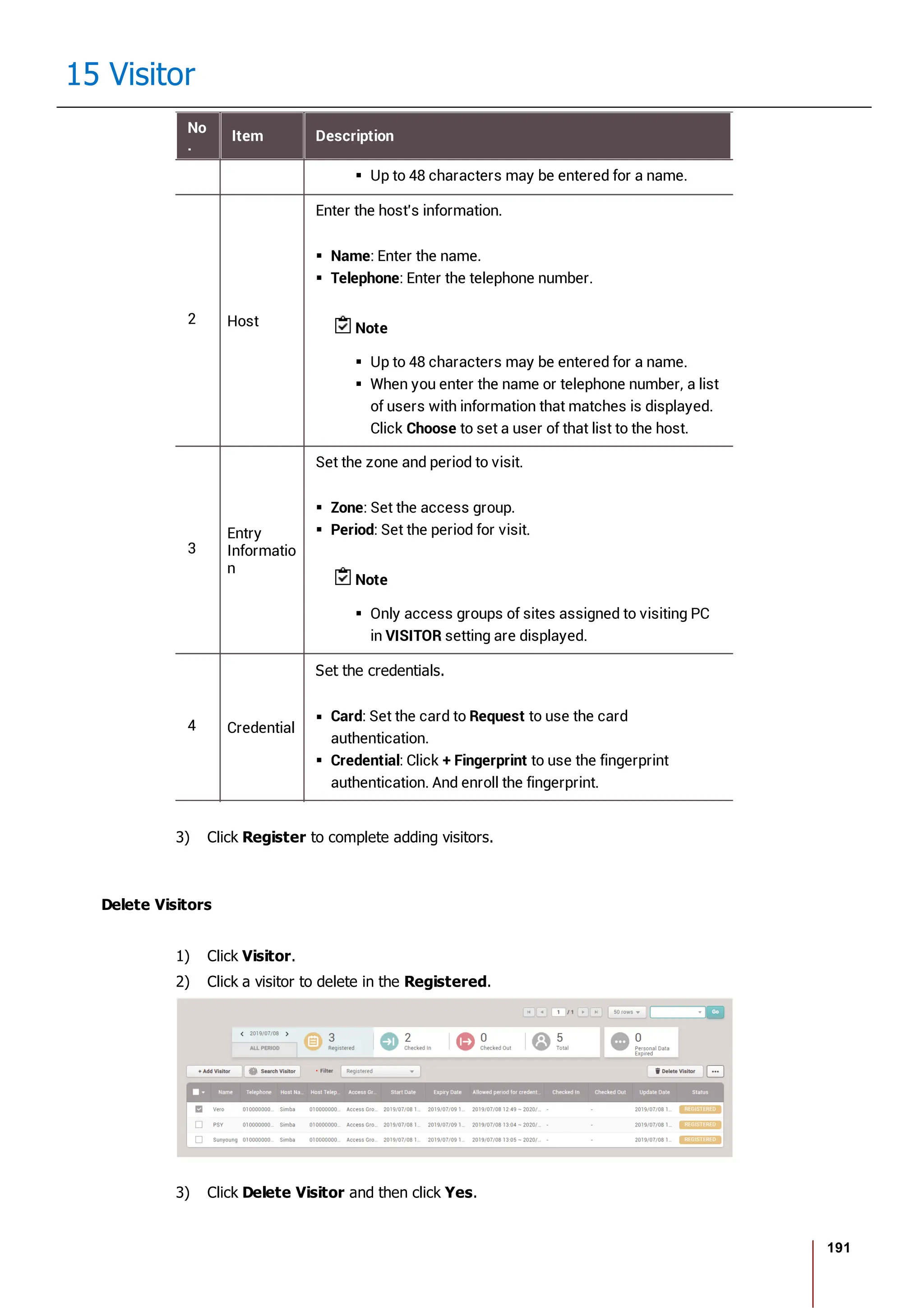 191
15 Visitor
No
.
Item Description
Up to 48 characters may be entered for a name.
2 Host
Enter the host's information.
Name: Enter the name.
Telephone: Enter the telephone number.
Note
Up to 48 characters may be entered for a name.
When you enter the name or telephone number, a list
of users with information that matches is displayed.
Click Choose to set a user of that list to the host.
3
Entry
Informatio
n
Set the zone and period to visit.
Zone: Set the access group.
Period: Set the period for visit.
Note
Only access groups of sites assigned to visiting PC
in VISITOR setting are displayed.
4 Credential
Set the credentials.
Card: Set the card to Request to use the card
authentication.
Credential: Click + Fingerprint to use the fingerprint
authentication. And enroll the fingerprint.
3) Click Register to complete adding visitors.
Delete Visitors
1) Click Visitor.
2) Click a visitor to delete in the Registered.
3) Click Delete Visitor and then click Yes.
 