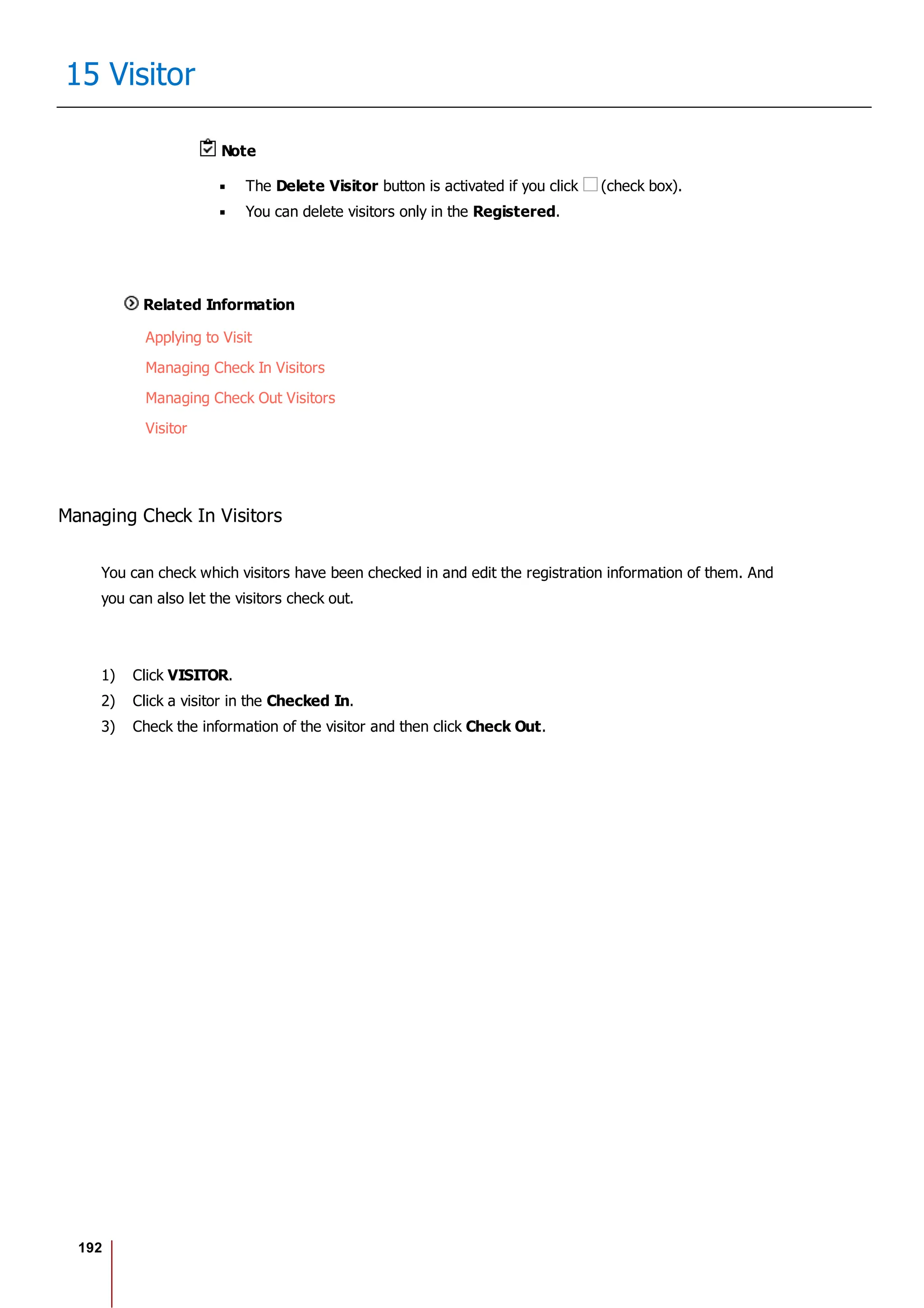 192
15 Visitor
Note
The Delete Visitor button is activated if you click (check box).
You can delete visitors only in the Registered.
Related Information
Applying to Visit
Managing Check In Visitors
Managing Check Out Visitors
Visitor
Managing Check In Visitors
You can check which visitors have been checked in and edit the registration information of them. And
you can also let the visitors check out.
1) Click VISITOR.
2) Click a visitor in the Checked In.
3) Check the information of the visitor and then click Check Out.
 