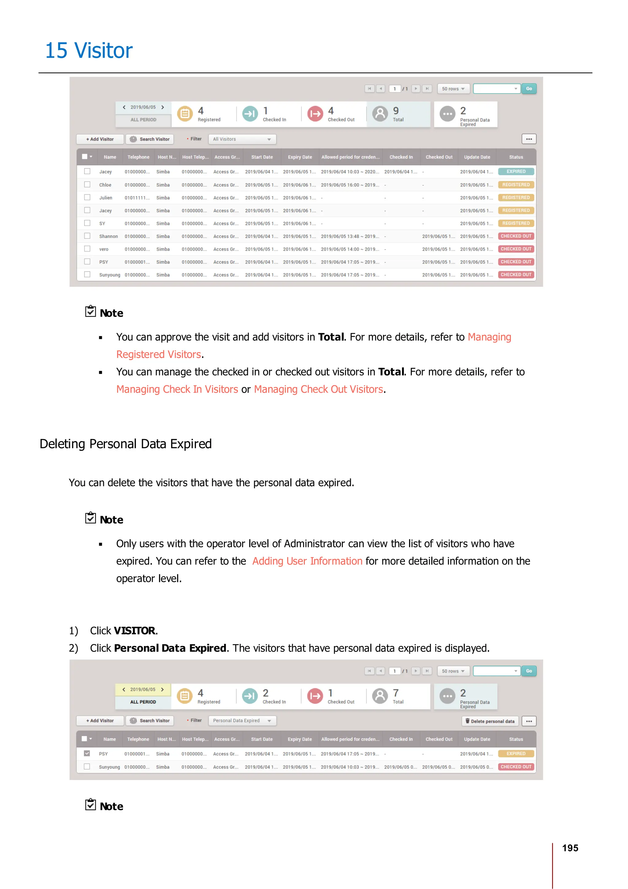 195
15 Visitor
Note
You can approve the visit and add visitors in Total. For more details, refer to Managing
Registered Visitors.
You can manage the checked in or checked out visitors in Total. For more details, refer to
Managing Check In Visitors or Managing Check Out Visitors.
Deleting Personal Data Expired
You can delete the visitors that have the personal data expired.
Note
Only users with the operator level of Administrator can view the list of visitors who have
expired. You can refer to the Adding User Information for more detailed information on the
operator level.
1) Click VISITOR.
2) Click Personal Data Expired. The visitors that have personal data expired is displayed.
Note
 