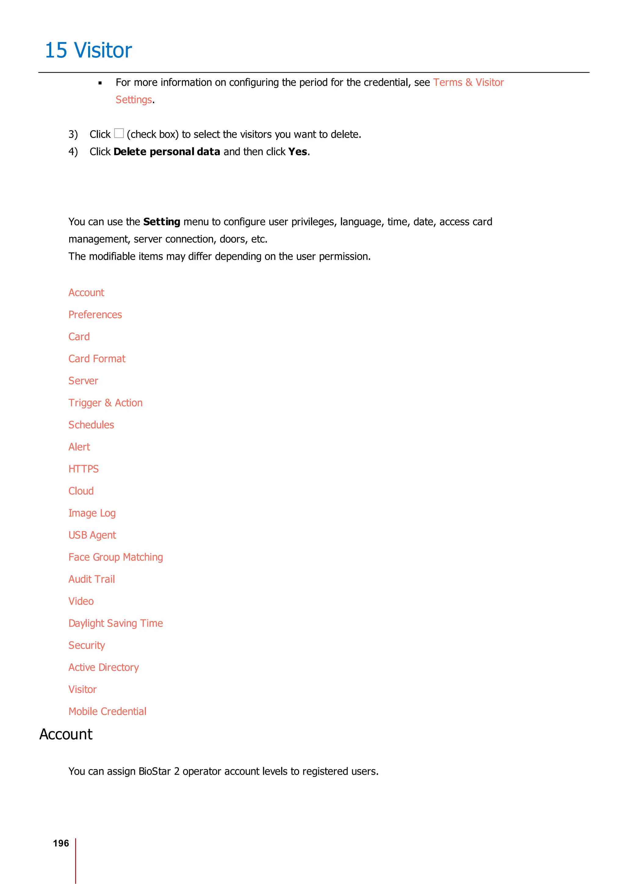 196
15 Visitor
For more information on configuring the period for the credential, see Terms & Visitor
Settings.
3) Click (check box) to select the visitors you want to delete.
4) Click Delete personal data and then click Yes.
You can use the Setting menu to configure user privileges, language, time, date, access card
management, server connection, doors, etc.
The modifiable items may differ depending on the user permission.
Account
Preferences
Card
Card Format
Server
Trigger & Action
Schedules
Alert
HTTPS
Cloud
Image Log
USB Agent
Face Group Matching
Audit Trail
Video
Daylight Saving Time
Security
Active Directory
Visitor
Mobile Credential
Account
You can assign BioStar 2 operator account levels to registered users.
 