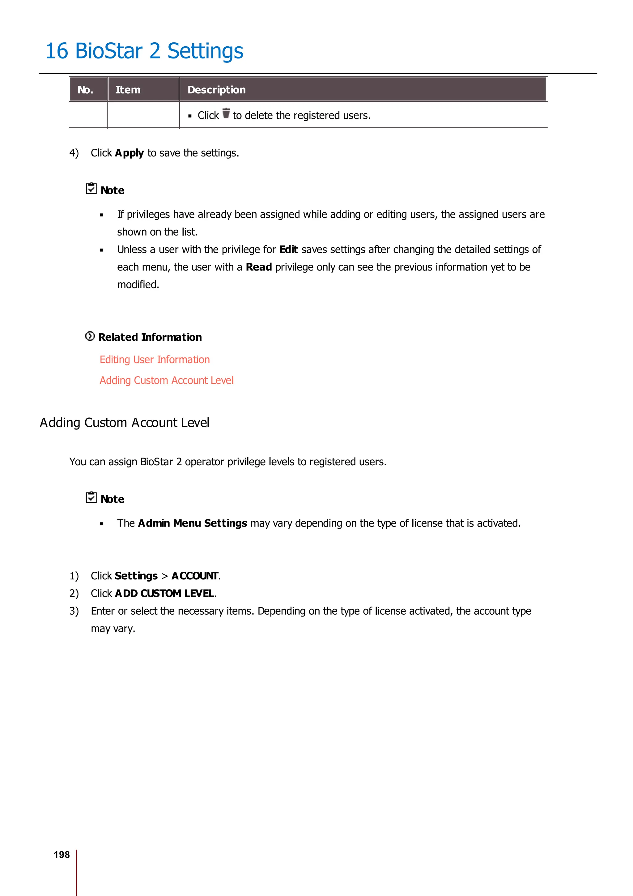198
16 BioStar 2 Settings
No. Item Description
Click to delete the registered users.
4) Click Apply to save the settings.
Note
If privileges have already been assigned while adding or editing users, the assigned users are
shown on the list.
Unless a user with the privilege for Edit saves settings after changing the detailed settings of
each menu, the user with a Read privilege only can see the previous information yet to be
modified.
Related Information
Editing User Information
Adding Custom Account Level
Adding Custom Account Level
You can assign BioStar 2 operator privilege levels to registered users.
Note
The Admin Menu Settings may vary depending on the type of license that is activated.
1) Click Settings > ACCOUNT.
2) Click ADD CUSTOM LEVEL.
3) Enter or select the necessary items. Depending on the type of license activated, the account type
may vary.
 
