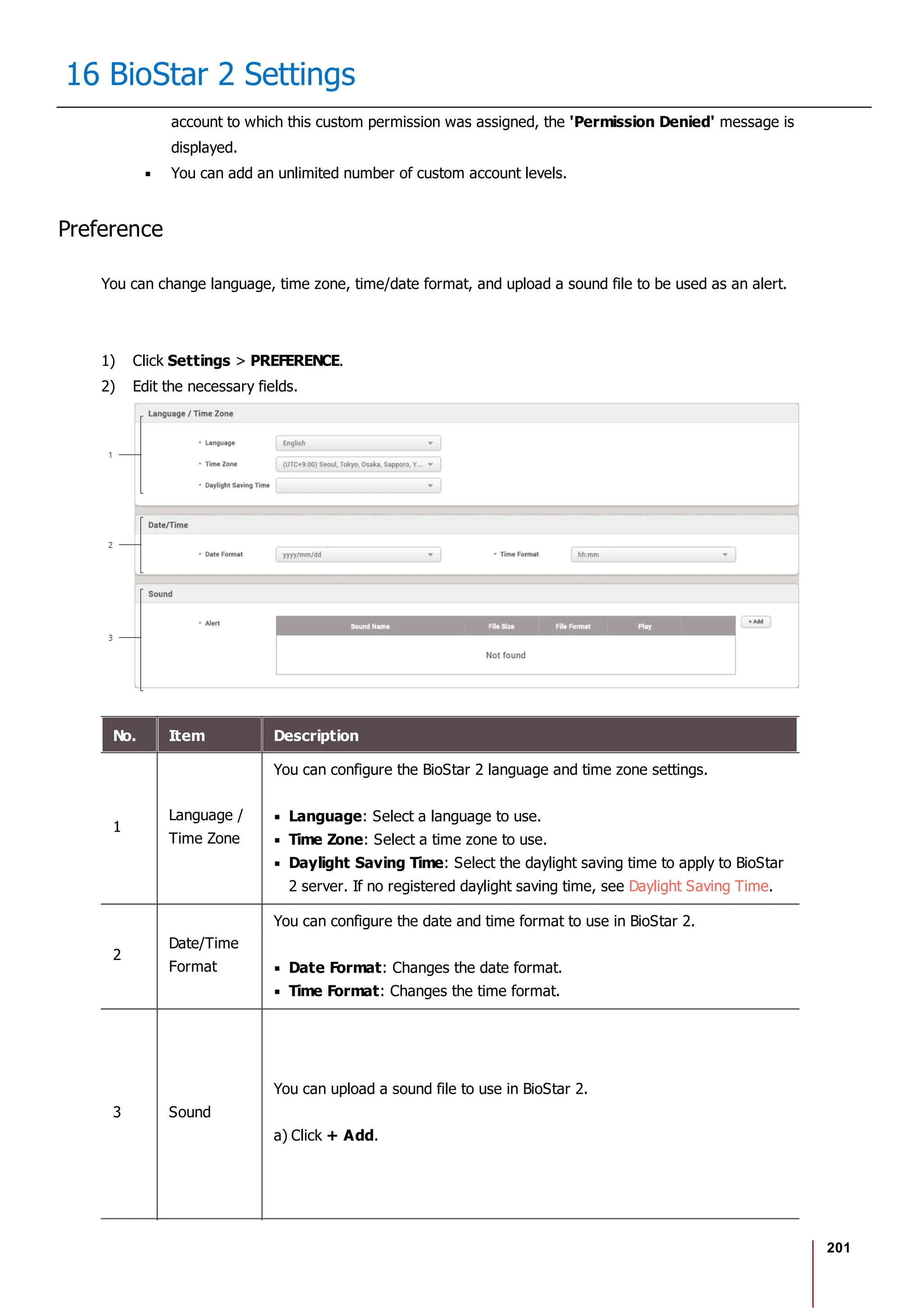 201
16 BioStar 2 Settings
account to which this custom permission was assigned, the 'Permission Denied' message is
displayed.
You can add an unlimited number of custom account levels.
Preference
You can change language, time zone, time/date format, and upload a sound file to be used as an alert.
1) Click Settings > PREFERENCE.
2) Edit the necessary fields.
No. Item Description
1
Language /
Time Zone
You can configure the BioStar 2 language and time zone settings.
Language: Select a language to use.
Time Zone: Select a time zone to use.
Daylight Saving Time: Select the daylight saving time to apply to BioStar
2 server. If no registered daylight saving time, see Daylight Saving Time.
2
Date/Time
Format
You can configure the date and time format to use in BioStar 2.
Date Format: Changes the date format.
Time Format: Changes the time format.
3 Sound
You can upload a sound file to use in BioStar 2.
a) Click + Add.
 