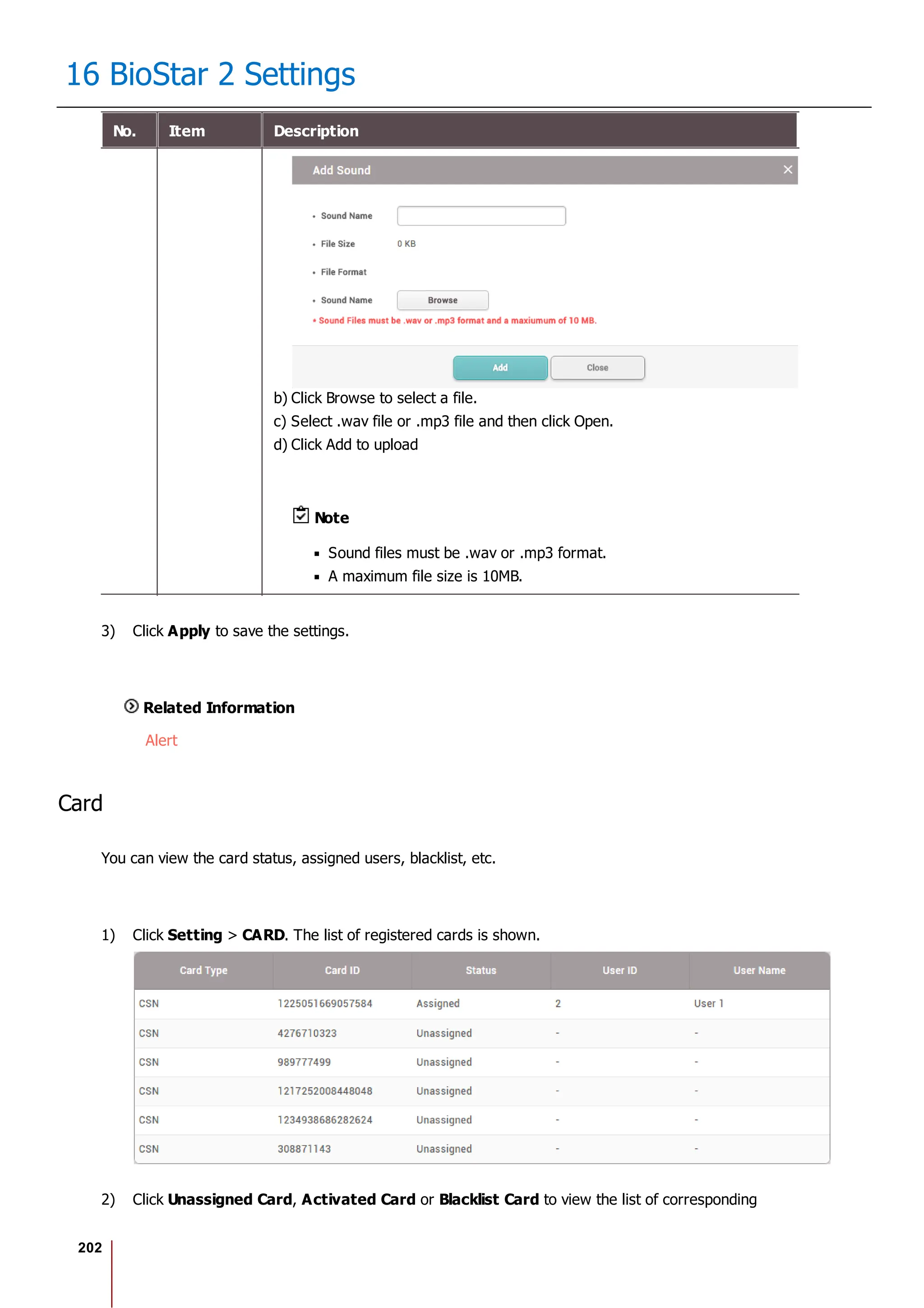 202
16 BioStar 2 Settings
No. Item Description
b) Click Browse to select a file.
c) Select .wav file or .mp3 file and then click Open.
d) Click Add to upload
Note
Sound files must be .wav or .mp3 format.
A maximum file size is 10MB.
3) Click Apply to save the settings.
Related Information
Alert
Card
You can view the card status, assigned users, blacklist, etc.
1) Click Setting > CARD. The list of registered cards is shown.
2) Click Unassigned Card, Activated Card or Blacklist Card to view the list of corresponding
 