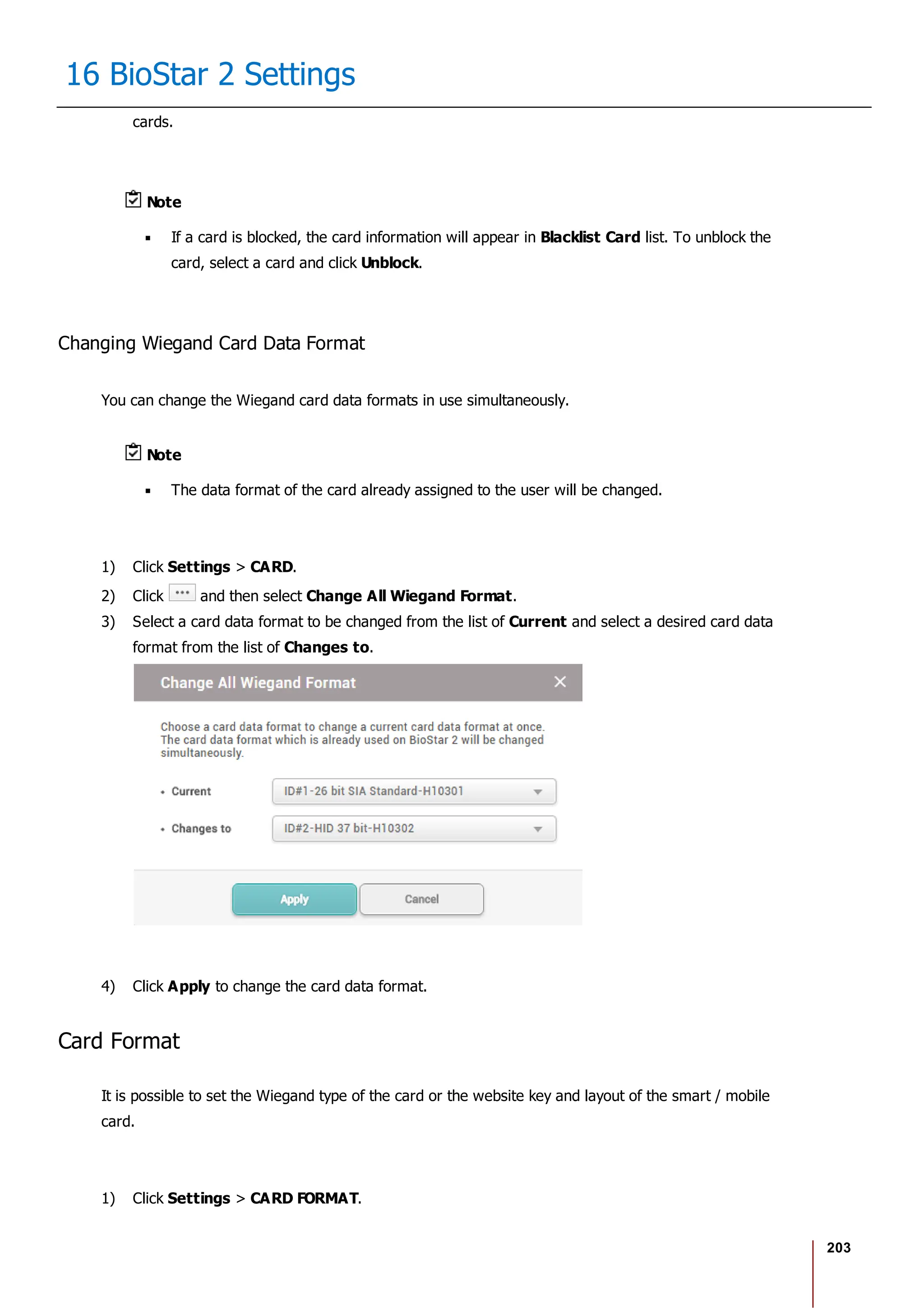 203
16 BioStar 2 Settings
cards.
Note
If a card is blocked, the card information will appear in Blacklist Card list. To unblock the
card, select a card and click Unblock.
Changing Wiegand Card Data Format
You can change the Wiegand card data formats in use simultaneously.
Note
The data format of the card already assigned to the user will be changed.
1) Click Settings > CARD.
2) Click and then select Change All Wiegand Format.
3) Select a card data format to be changed from the list of Current and select a desired card data
format from the list of Changes to.
4) Click Apply to change the card data format.
Card Format
It is possible to set the Wiegand type of the card or the website key and layout of the smart / mobile
card.
1) Click Settings > CARD FORMAT.
 