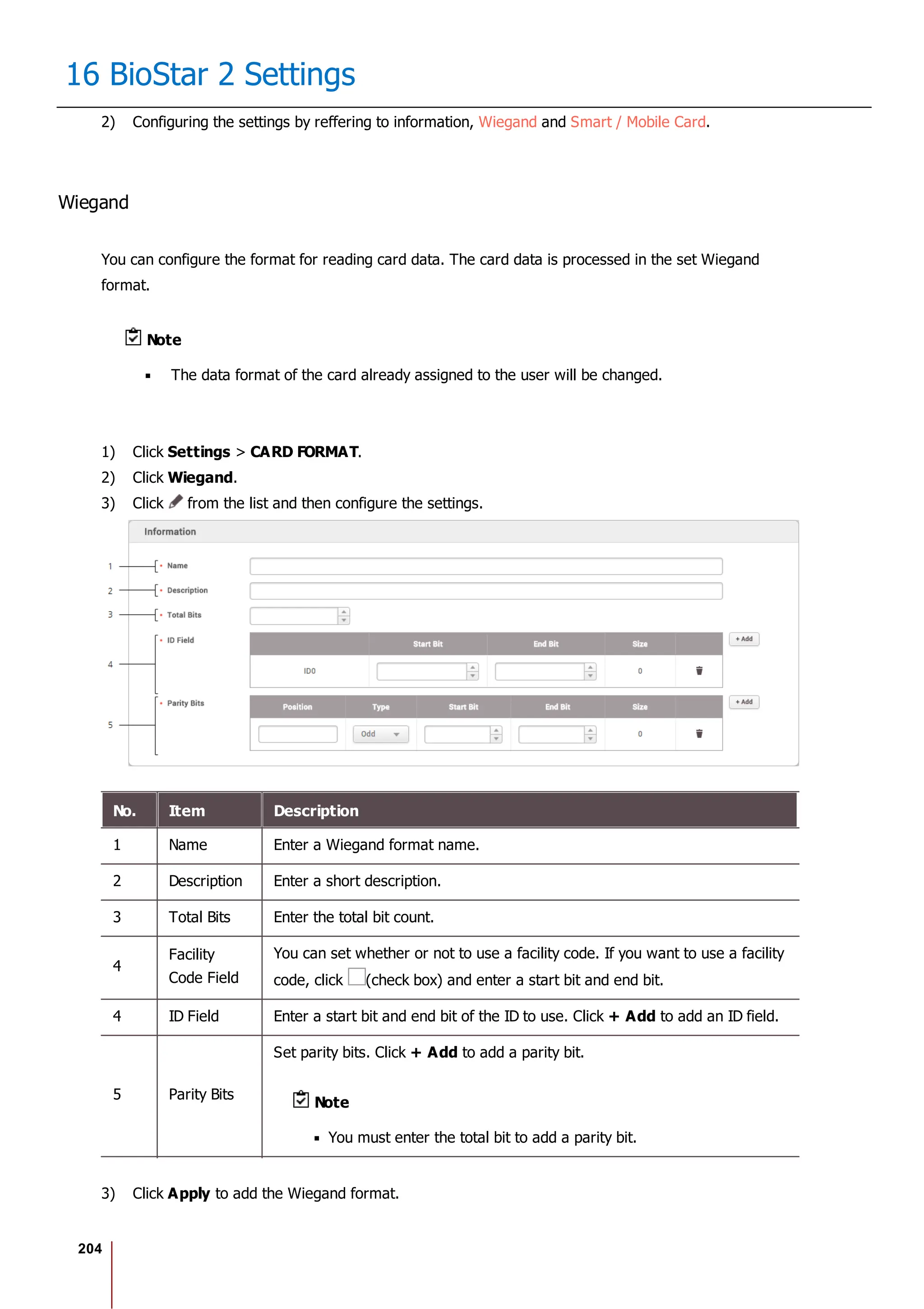204
16 BioStar 2 Settings
2) Configuring the settings by reffering to information, Wiegand and Smart / Mobile Card.
Wiegand
You can configure the format for reading card data. The card data is processed in the set Wiegand
format.
Note
The data format of the card already assigned to the user will be changed.
1) Click Settings > CARD FORMAT.
2) Click Wiegand.
3) Click from the list and then configure the settings.
No. Item Description
1 Name Enter a Wiegand format name.
2 Description Enter a short description.
3 Total Bits Enter the total bit count.
4
Facility
Code Field
You can set whether or not to use a facility code. If you want to use a facility
code, click (check box) and enter a start bit and end bit.
4 ID Field Enter a start bit and end bit of the ID to use. Click + Add to add an ID field.
5 Parity Bits
Set parity bits. Click + Add to add a parity bit.
Note
You must enter the total bit to add a parity bit.
3) Click Apply to add the Wiegand format.
 