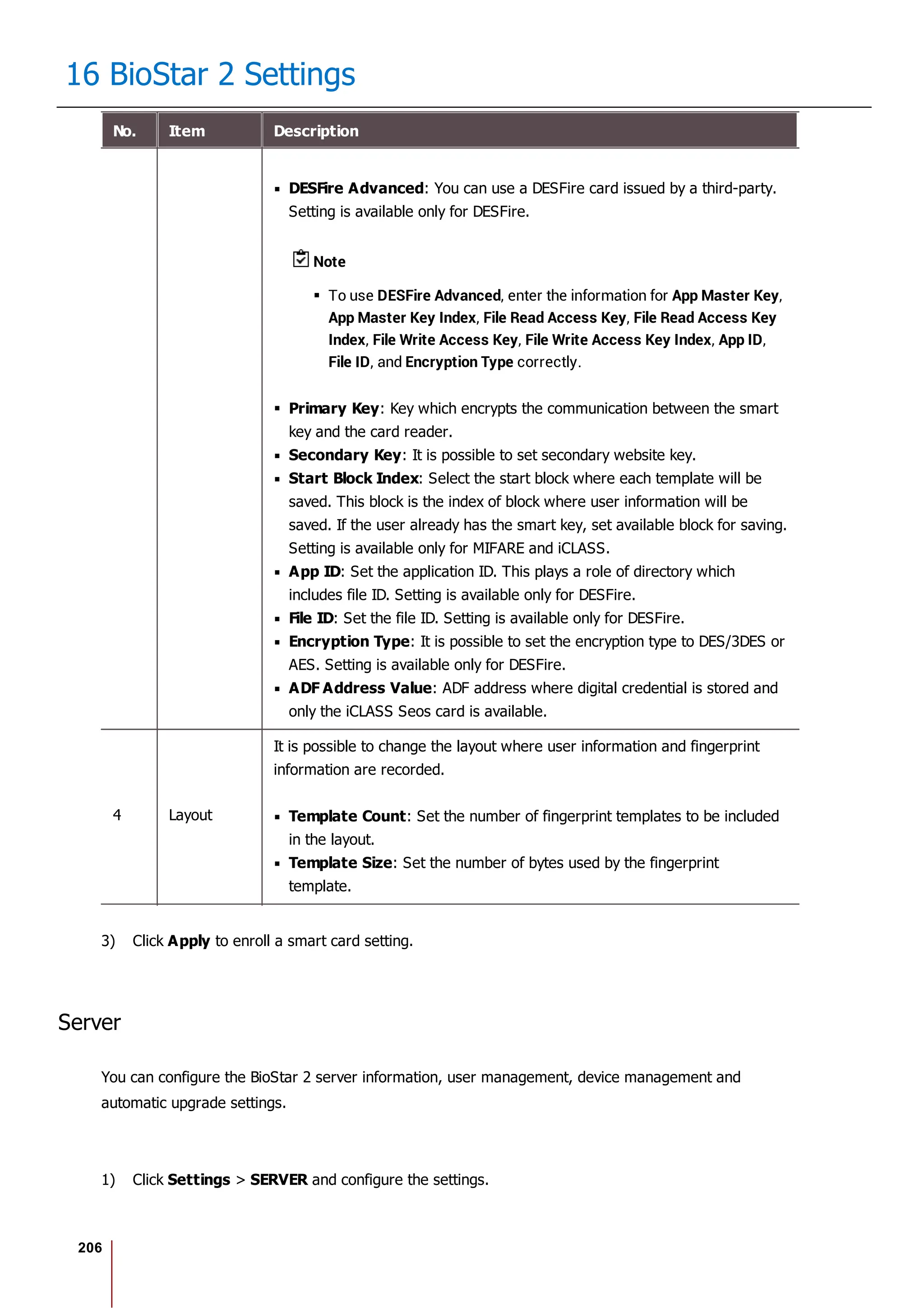 206
16 BioStar 2 Settings
No. Item Description
DESFire Advanced: You can use a DESFire card issued by a third-party.
Setting is available only for DESFire.
Note
To use DESFire Advanced, enter the information for App Master Key,
App Master Key Index, File Read Access Key, File Read Access Key
Index, File Write Access Key, File Write Access Key Index, App ID,
File ID, and Encryption Type correctly.
Primary Key: Key which encrypts the communication between the smart
key and the card reader.
Secondary Key: It is possible to set secondary website key.
Start Block Index: Select the start block where each template will be
saved. This block is the index of block where user information will be
saved. If the user already has the smart key, set available block for saving.
Setting is available only for MIFARE and iCLASS.
App ID: Set the application ID. This plays a role of directory which
includes file ID. Setting is available only for DESFire.
File ID: Set the file ID. Setting is available only for DESFire.
Encryption Type: It is possible to set the encryption type to DES/3DES or
AES. Setting is available only for DESFire.
ADF Address Value: ADF address where digital credential is stored and
only the iCLASS Seos card is available.
4 Layout
It is possible to change the layout where user information and fingerprint
information are recorded.
Template Count: Set the number of fingerprint templates to be included
in the layout.
Template Size: Set the number of bytes used by the fingerprint
template.
3) Click Apply to enroll a smart card setting.
Server
You can configure the BioStar 2 server information, user management, device management and
automatic upgrade settings.
1) Click Settings > SERVER and configure the settings.
 
