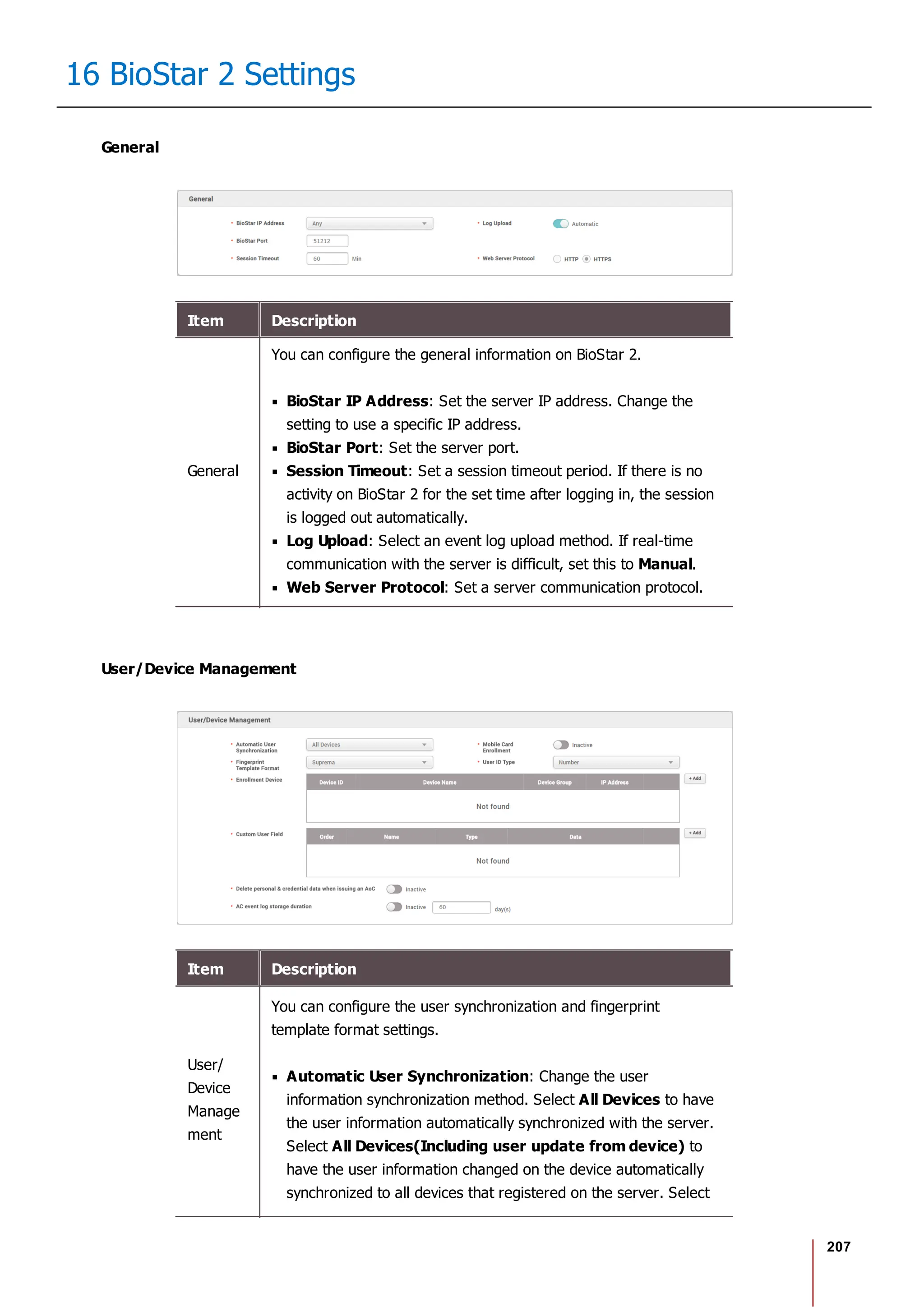 207
16 BioStar 2 Settings
General
Item Description
General
You can configure the general information on BioStar 2.
BioStar IP Address: Set the server IP address. Change the
setting to use a specific IP address.
BioStar Port: Set the server port.
Session Timeout: Set a session timeout period. If there is no
activity on BioStar 2 for the set time after logging in, the session
is logged out automatically.
Log Upload: Select an event log upload method. If real-time
communication with the server is difficult, set this to Manual.
Web Server Protocol: Set a server communication protocol.
User/Device Management
Item Description
User/
Device
Manage
ment
You can configure the user synchronization and fingerprint
template format settings.
Automatic User Synchronization: Change the user
information synchronization method. Select All Devices to have
the user information automatically synchronized with the server.
Select All Devices(Including user update from device) to
have the user information changed on the device automatically
synchronized to all devices that registered on the server. Select
 